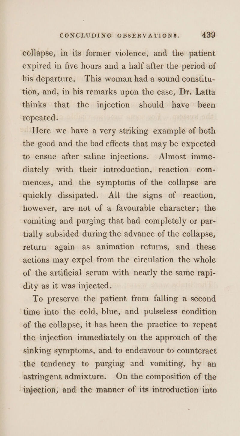 collapse, in its former violence, and the patient expired in five hours and a half after the period of his departure. This woman had a sound constitu- tion, and, in his remarks upon the case, Dr. Latta thinks that the injection should have been repeated. Here we have a very striking example of both the good and the bad effects that may be expected to ensue after saline injections. Almost imme- diately with their introduction, reaction com- mences, and the symptoms of the collapse are quickly dissipated. All the signs of reaction, however, are not of a favourable character; the vomiting and purging that had completely or par- tially subsided during the advance of the collapse, return again as animation returns, and these actions may expel from the circulation the whole of the artificial serum with nearly the same rapi- dity as it was injected. To preserve the patient from falling a second time into the cold, blue, and pulseless condition of the collapse, it has been the practice to repeat the injection immediately on the approach of the sinking symptoms, and to endeavour to counteract the tendency to purging and vomiting, by an astringent admixture. On the composition of the ‘injection, and the manner of its introduction into