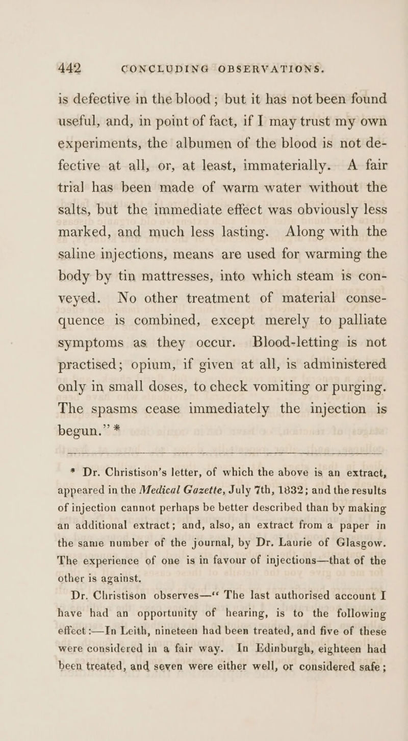 is defective in the blood; but it has not been found useful, and, in point of fact, if I may trust my own experiments, the albumen of the blood is not de- fective at all, or, at least, immaterially. A fair trial has been made of warm water without the salts, but the immediate effect was obviously less marked, and much less lasting. Along with the saline injections, means are used for warming the body by tin mattresses, into which steam is con- veyed. No other treatment of material conse- quence is combined, except merely to palliate symptoms as they occur. Blood-letting is not practised; opium, if given at all, is administered only in small doses, to check vomiting or purging. The spasms cease immediately the injection is begun.’’ * * Dr. Christison’s letter, of which the above is an extract, appeared in the Medical Gazette, July 7th, 1832; and the results of injection cannot perhaps be better described than by making an additional extract; and, also, an extract from a paper in the same number of the journal, by Dr. Laurie of Glasgow. The experience of one is in favour of injections—that of the other is against. Dr. Christison observes—‘‘ The last authorised account I have had an opportunity of hearing, is to the following effect :—In Leith, nineteen had been treated, and five of these were considered in a fair way. In Edinburgh, eighteen had been treated, and seven were either well, or considered safe;