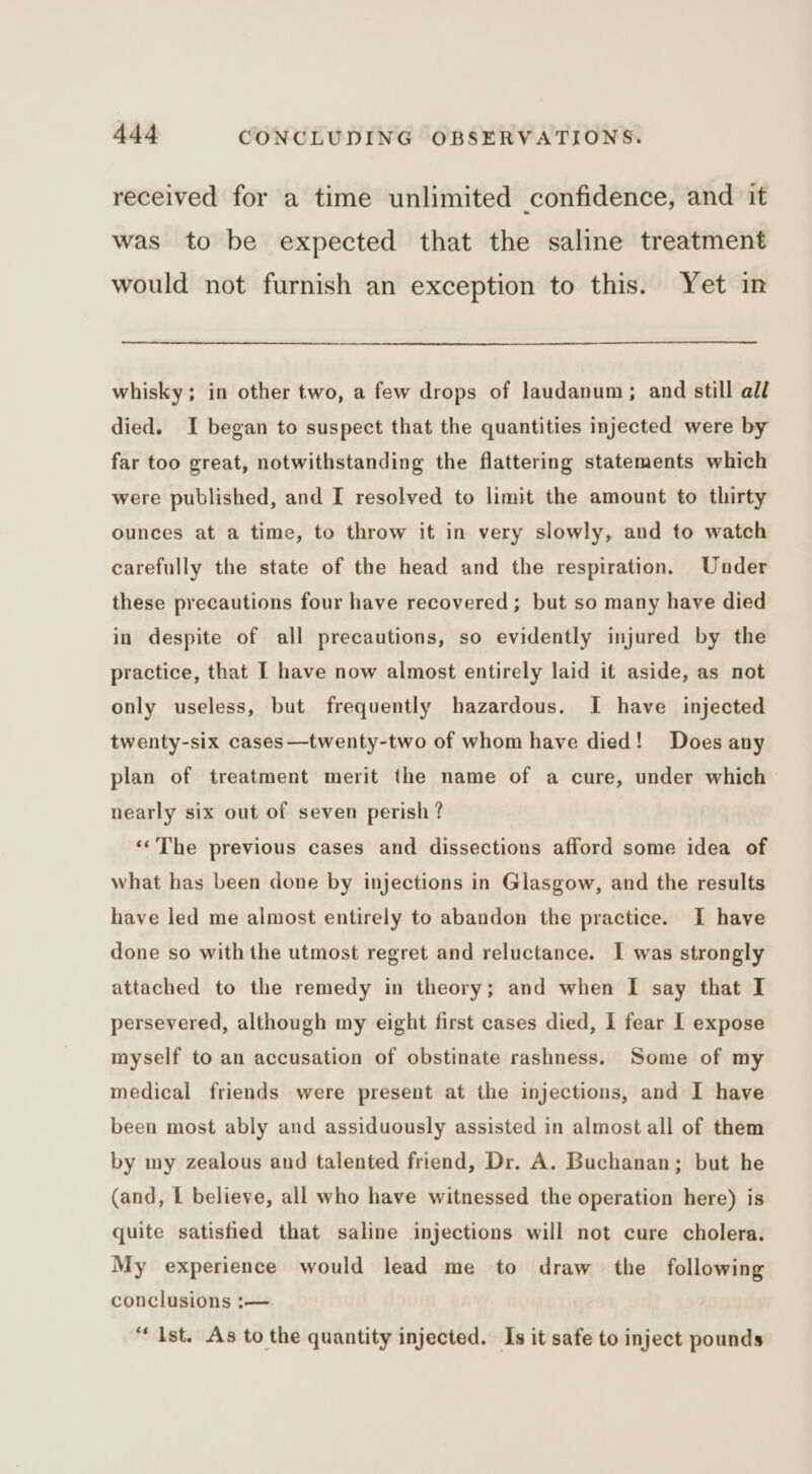 received for a time unlimited confidence, and it was to be expected that the saline treatment would not furnish an exception to this. Yet in whisky; in other two, a few drops of laudanum; and still all died. I began to suspect that the quantities injected were by far too great, notwithstanding the flattering statements which were published, and I resolved to limit the amount to thirty ounces at a time, to throw it in very slowly, and to watch carefully the state of the head and the respiration. Under these precautions four have recovered; but so many have died in despite of all precautions, so evidently injured by the practice, that I have now almost entirely laid it aside, as not only useless, but frequently hazardous. I have injected twenty-six cases—twenty-two of whom have died! Does any plan of treatment merit the name of a cure, under which nearly six out of seven perish ? ‘‘The previous cases and dissections afford some idea of what has been done by injections in Glasgow, and the results have led me almost entirely to abandon the practice. I have done so with the utmost regret and reluctance. I was strongly attached to the remedy in theory; and when I say that I persevered, although my eight first cases died, I fear I expose myself to an accusation of obstinate rashness. Some of my medical friends were present at the injections, and I have been most ably and assiduously assisted in almost all of them by my zealous and talented friend, Dr. A. Buchanan; but he (and, L believe, all who have witnessed the operation here) is quite satisfied that saline injections will not cure cholera. My experience would lead me to draw the following conclusions :— “Ist. As to the quantity injected. Is it safe to inject pounds
