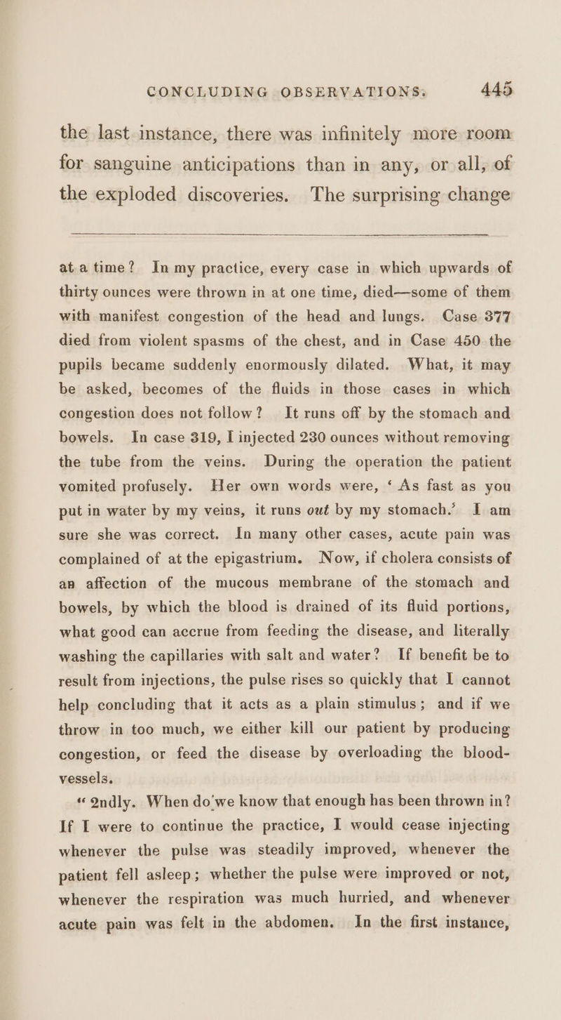 the last instance, there was infinitely more room for sanguine anticipations than in any, or all, of the exploded discoveries. The surprising change ata time? In my practice, every case in which upwards of thirty ounces were thrown in at one time, died—some of them with manifest congestion of the head and lungs. Case 377 died from violent spasms of the chest, and in Case 450 the pupils became suddenly enormously dilated. What, it may be asked, becomes of the fluids in those cases in which congestion does not follow? It runs off by the stomach and bowels. In case 319, I injected 230 ounces without removing the tube from the veins. During the operation the patient vomited profusely. Her own words were, ‘ As fast as you put in water by my veins, it runs owt by my stomach.’ I am sure she was correct. In many other cases, acute pain was complained of at the epigastrium. Now, if cholera consists of an affection of the mucous membrane of the stomach and bowels, by which the blood is drained of its fluid portions, what good can accrue from feeding the disease, and literally washing the capillaries with salt and water? If benefit be to result from injections, the pulse rises so quickly that I cannot help concluding that it acts as a plain stimulus; and if we throw in too much, we either kill our patient by producing congestion, or feed the disease by overloading the blood- vessels. “ Ondly. When do'we know that enough has been thrown in? If I were to continue the practice, I would cease injecting whenever the pulse was steadily improved, whenever the patient fell asleep; whether the pulse were improved or not, whenever the respiration was much hurried, and whenever acute pain was felt in the abdomen. In the first instance,