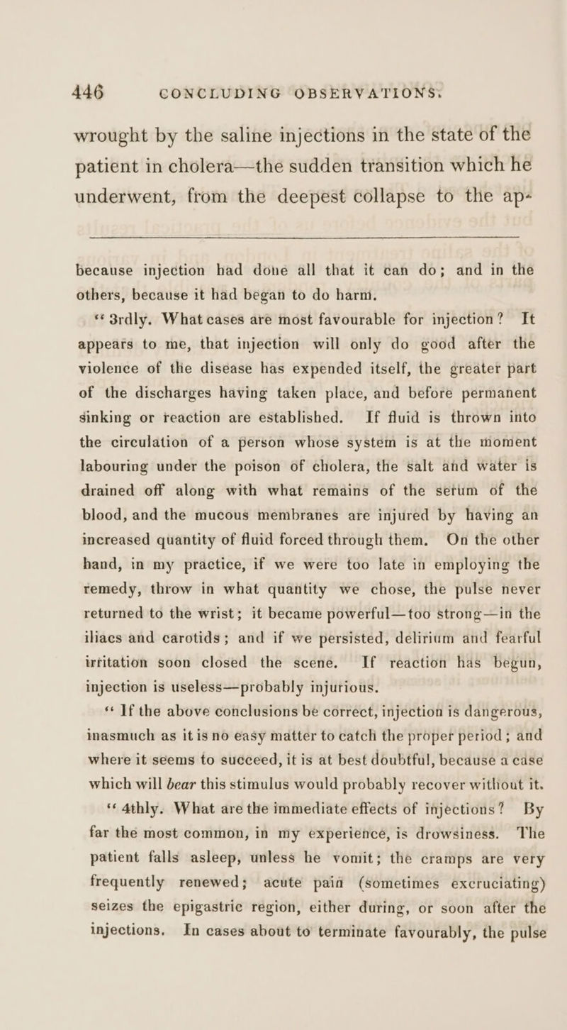 wrought by the saline injections in the state of the patient in cholera—the sudden transition which he underwent, from the deepest collapse to the ap- because injection had done all that it can do; and in the others, because it had began to do harm. ** 3rdly. What cases are most favourable for injection? It appears to me, that injection will only do good after the violence of the disease has expended itself, the greater part of the discharges having taken place, and before permanent sinking or reaction are established. If fluid is thrown into the circulation of a person whose system is at the moment labouring under the poison of cholera, the salt and water is drained off along with what remains of the serum of the blood, and the mucous membranes are injured by having an increased quantity of fluid forced through them. On the other hand, in my practice, if we were too late in employing the remedy, throw in what quantity we chose, the pulse never returned to the wrist; it became powerful—too strong—in the iliaecs and carotids; and if we persisted, delirium and fearful irritation soon closed the scene. If reaction has begun, injection is useless—probably injurious. ** ]f the above conclusions be correct, injection is dangerous, inasmuch as it isno easy matter to catcli the proper period; and where it seems to succeed, it is at best doubtful, because a case which will bear this stimulus would probably recover without it. ‘« 4thly. What are the immediate effects of injections? By far the most common, in my experience, is drowsiness. The patient falls asleep, unless he vomit; the cramps are very frequently renewed; acute paid (sometimes excruciating) seizes the epigastric region, either during, or soon after the injections. In cases about to terminate favourably, the pulse