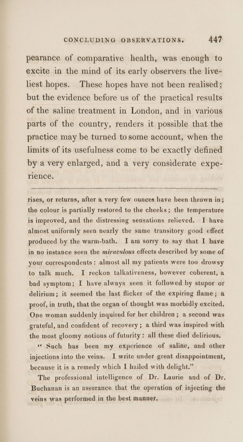pearance of comparative health, was enough to excite in the mind of its early observers the live- liest hopes. These hopes have not been realised; but the evidence before us of the practical results of the saline treatment in London, and in various parts of the country, renders it possible that the practice may be turned to some account, when the limits of its usefulness come to be exactly defined by a very enlarged, and a very considerate expe- rience. rises, or returns, after a very few ounces have been thrown in; the colour is partially restored to the cheeks; the temperature is improved, and the distressing sensations relieved. J have almost uniformly seen nearly the same transitory good effect produced by the warm-bath. I am sorry to say that I have in no instance seen the miraculous effects described by some of your correspondents: almost all my patients were too drowsy to talk much. I reckon talkativeness, however coherent, a bad symptom; I have always seen it followed by stupor or delirium; it seemed the last flicker of the expiring flame; a proof, in truth, that the organ of thought was morbidly excited. One woman suddenly inquired for her children; a second was grateful, and confident of recovery ; a third was inspired with the most gloomy notions of futurity: all these died delirious, ‘‘ Such has been my experience of saline, and other injections into the veins. I write under great disappointment, because it is a remedy which I hailed with delight.” The professional intelligence of Dr. Laurie and of Dr. Buchanan is an assurance that the operation of injecting the veins was performed in the best manner.
