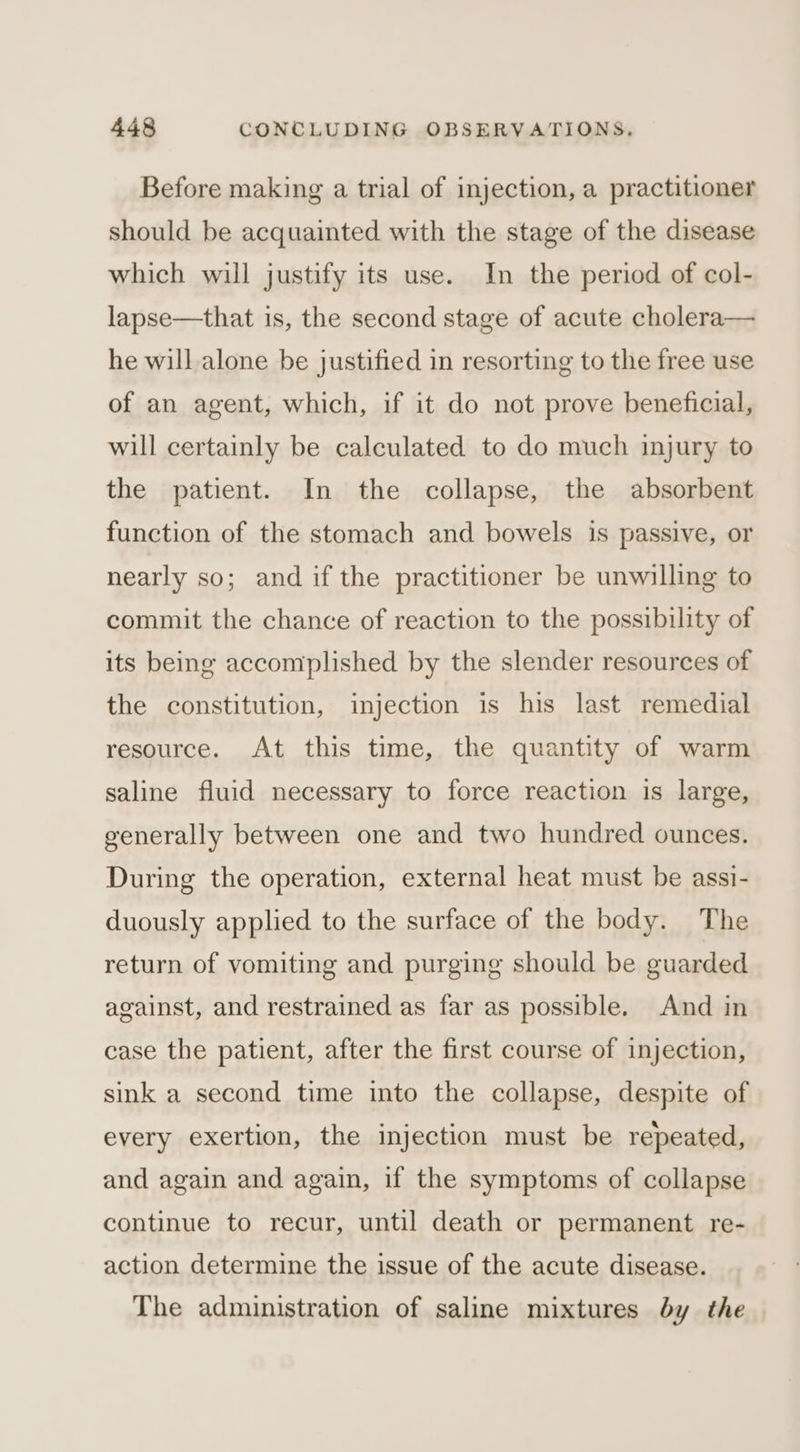 Before making a trial of injection, a practitioner should be acquainted with the stage of the disease which will justify its use. In the period of col- lapse—that is, the second stage of acute cholera— he will alone be justified in resorting to the free use of an agent, which, if it do not prove beneficial, will certainly be calculated to do much injury to the patient. In the collapse, the absorbent function of the stomach and bowels is passive, or nearly so; and if the practitioner be unwilling to commit the chance of reaction to the possibility of its being accomplished by the slender resources of the constitution, injection is his last remedial resource. At this time, the quantity of warm saline fluid necessary to force reaction is large, generally between one and two hundred ounces. During the operation, external heat must be assi- duously applied to the surface of the body. The return of vomiting and purging should be guarded against, and restrained as far as possible. And in case the patient, after the first course of injection, sink a second time into the collapse, despite of every exertion, the injection must be repeated, and again and again, if the symptoms of collapse continue to recur, until death or permanent re- action determine the issue of the acute disease. The administration of saline mixtures by the