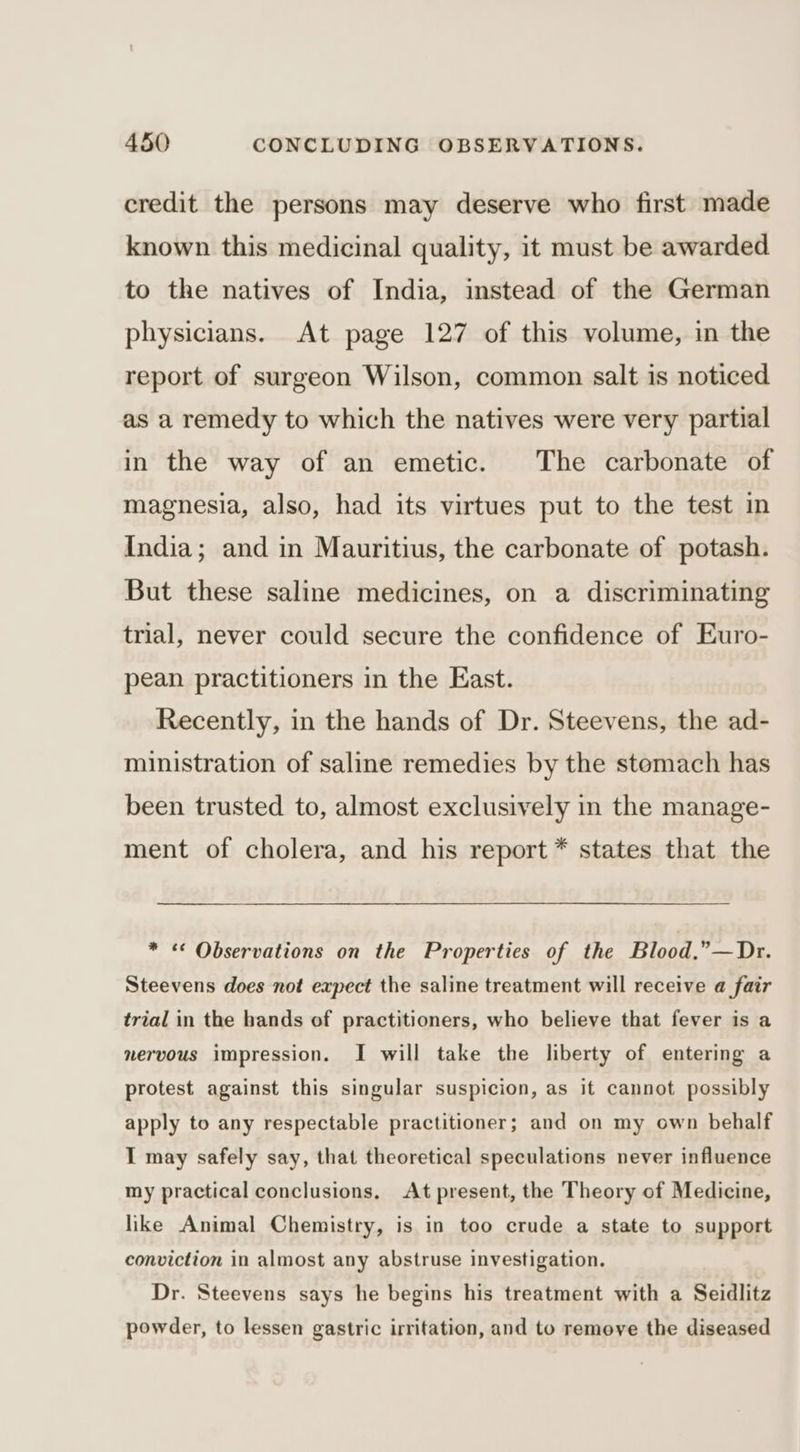 credit the persons may deserve who first made known this medicinal quality, it must be awarded to the natives of India, instead of the German physicians. At page 127 of this volume, in the report of surgeon Wilson, common salt is noticed as a remedy to which the natives were very partial in the way of an emetic. The carbonate of magnesia, also, had its virtues put to the test in India; and in Mauritius, the carbonate of potash. But these saline medicines, on a discriminating trial, never could secure the confidence of Euro- pean practitioners in the East. Recently, in the hands of Dr. Steevens, the ad- ministration of saline remedies by the stomach has been trusted to, almost exclusively in the manage- ment of cholera, and his report * states that the * « Observations on the Properties of the Blood.”—Dr. Steevens does not expect the saline treatment will receive a fair trial in the hands of practitioners, who believe that fever is a nervous impression. I will take the liberty of entering a protest against this singular suspicion, as it cannot possibly apply to any respectable practitioner; and on my own behalf I may safely say, that theoretical speculations never influence my practical conclusions. At present, the Theory of Medicine, like Animal Chemistry, is in too crude a state to support conviction in almost any abstruse investigation. Dr. Steevens says he begins his treatment with a Seidlitz powder, to lessen gastric irritation, and to remove the diseased
