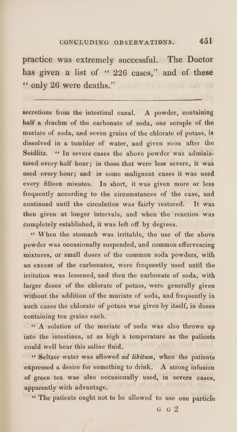 practice was extremely successful. The Doctor has given a list of ‘ 226 cases,” and of these ‘* only 26 were deaths.” secretions from the intestinal canal. A powder, containing half a drachm of the carbonate of soda, one scruple of the muriate of soda, and seven grains of the chlorate of potass, 1s dissolved in a tumbler of water, and given soon after the Seidlitz. ‘* In severe cases the above powder was adminis- tered every half hour; in those that were less severe, it was used every hour; and in some malignant cases it was used every fifteen minutes. In short, it was given more or less frequently according to the circumstances of the case, and continued until the circulation was fairly restored. It was then given at longer intervals, and when the reaction was completely established, it was left off by degrees. ‘¢ When the stomach was irritable, the use of the above powder was occasionally suspended, and common effervescing mixtures, or small doses of the common soda powders, with an excess of the carbonates, were frequently used until the irritation was lessened, and then the carbonate of soda, with larger doses of the chlorate of potass, were generally given without the addition of the muriate of soda, and frequently in such cases the chlorate of potass was given by itself, in doses containing ten grains each. «A solution of the muriate of soda was also thrown up into the intestines, at as high a temperature as the patients could well bear this saline fluid. ep - Seltzer water was allowed ad libitum, when’ the patients expressed a desire for something to drink, A. strong infusion of green tea was also occasionally used, in severe cases, apparently with advantage. | «« The patients ought not to be allowed to use one particle G G2