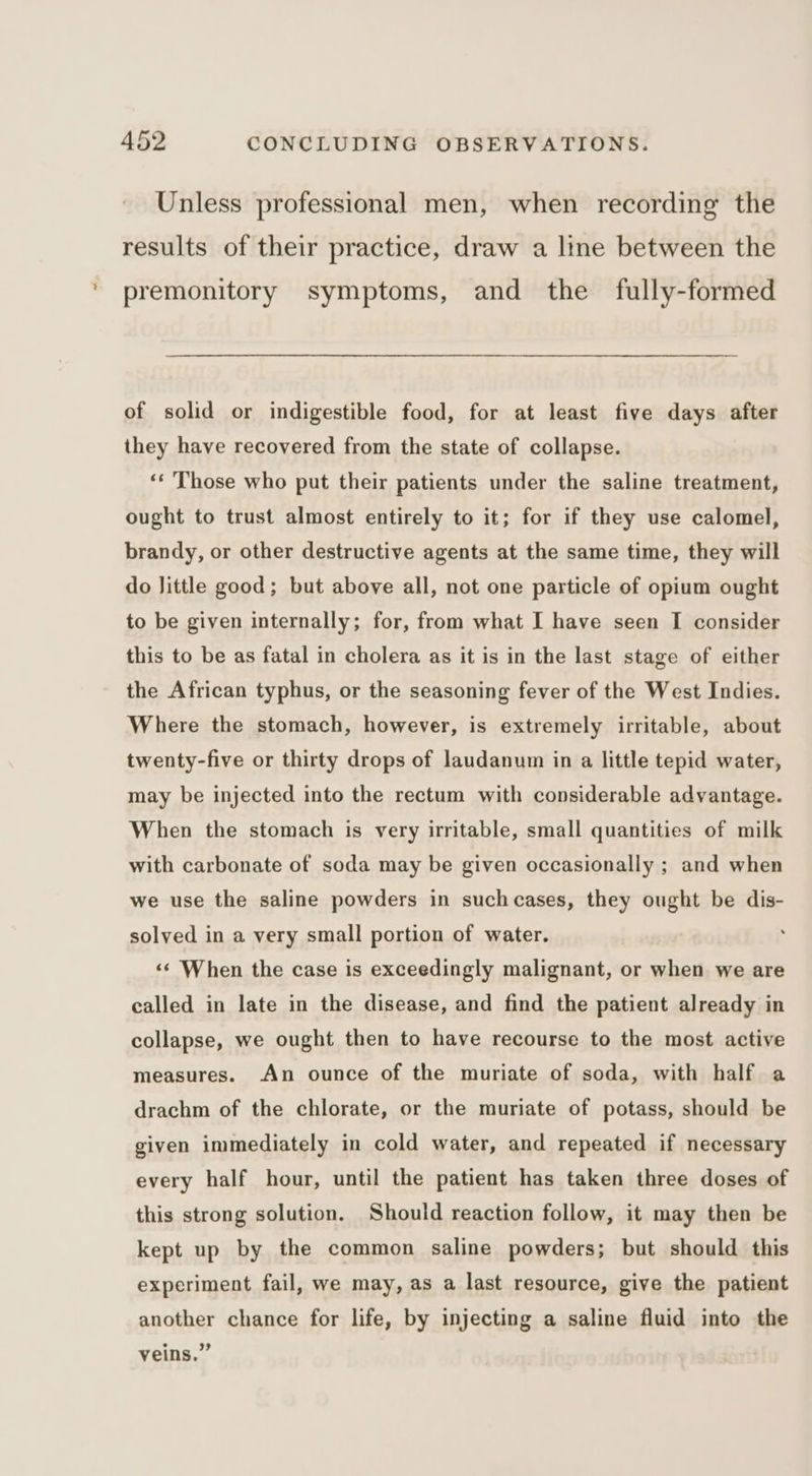 Unless professional men, when recording the results of their practice, draw a line between the premonitory symptoms, and the fully-formed of solid or indigestible food, for at least five days after they have recovered from the state of collapse. ‘‘ Those who put their patients under the saline treatment, ought to trust almost entirely to it; for if they use calomel, brandy, or other destructive agents at the same time, they will do Jittle good; but above all, not one particle of opium ought to be given internally; for, from what I have seen I consider this to be as fatal in cholera as it is in the last stage of either the African typhus, or the seasoning fever of the West Indies. Where the stomach, however, is extremely irritable, about twenty-five or thirty drops of laudanum in a little tepid water, may be injected into the rectum with considerable advantage. When the stomach is very irritable, small quantities of milk with carbonate of soda may be given occasionally ; and when we use the saline powders in suchcases, they ought be dis- solved in a very small portion of water. «¢ When the case is exceedingly malignant, or when we are called in late in the disease, and find the patient already in collapse, we ought then to have recourse to the most active measures. An ounce of the muriate of soda, with half a drachm of the chlorate, or the muriate of potass, should be given immediately in cold water, and repeated if necessary every half hour, until the patient has taken three doses of this strong solution. Should reaction follow, it may then be kept up by the common saline powders; but should this experiment fail, we may, as a last resource, give the patient another chance for life, by injecting a saline fluid into the veins.”
