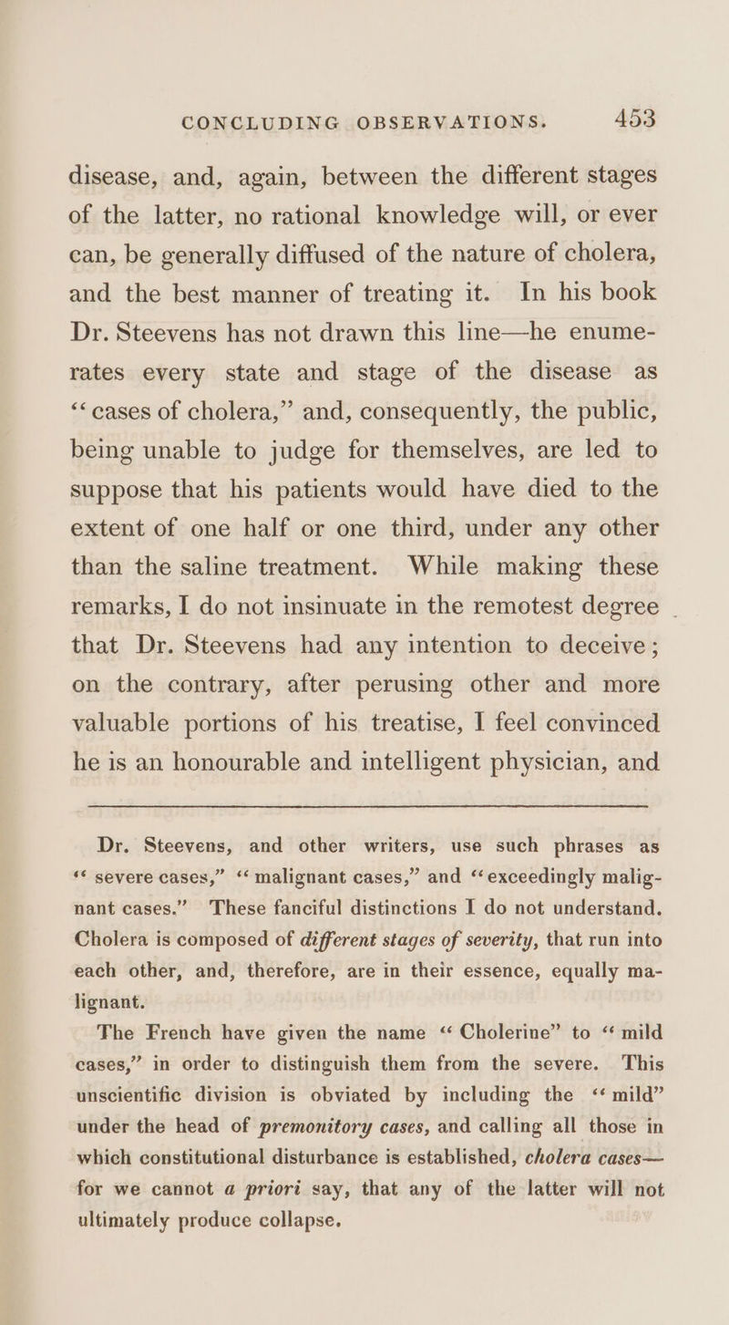disease, and, again, between the different stages of the latter, no rational knowledge will, or ever ean, be generally diffused of the nature of cholera, and the best manner of treating it. In his book Dr. Steevens has not drawn this lme—he enume- rates every state and stage of the disease as ““cases of cholera,” and, consequently, the public, being unable to judge for themselves, are led to suppose that his patients would have died to the extent of one half or one third, under any other than the saline treatment. While making these remarks, I do not insinuate in the remotest degree - that Dr. Steevens had any intention to deceive ; on the contrary, after perusing other and more valuable portions of his treatise, I feel convinced he is an honourable and intelligent physician, and Dr. Steevens, and other writers, use such phrases as ‘* severe cases,” ‘‘ malignant cases,” and ‘exceedingly malig- nant cases.” These fanciful distinctions I do not understand. Cholera is composed of different stages of severity, that run into each other, and, therefore, are in their essence, equally ma- lignant. The French have given the name “ Cholerine” to ‘ mild cases,” in order to distinguish them from the severe. This unscientific division is obviated by including the ‘* mild” under the head of premonitory cases, and calling all those in which constitutional disturbance is established, cholera cases— for we cannot a priori say, that any of the latter will not ultimately produce collapse.
