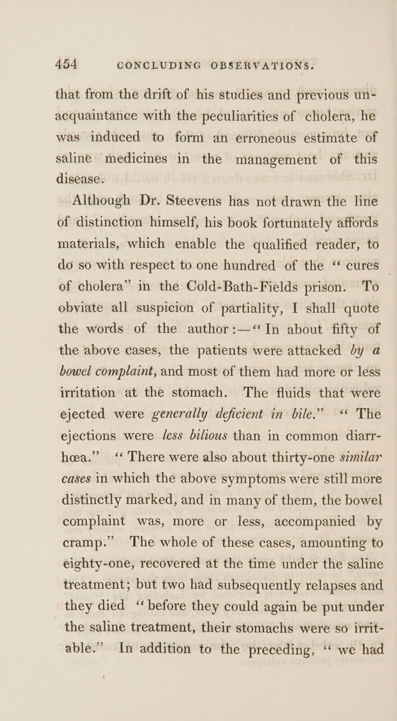 that from the drift of his studies and previous un- acquaintance with the peculiarities of cholera, he was induced to form an erroneous estimate of saline medicines in the management of this disease. Although Dr. Steevens has not drawn the line of distinction himself, his book fortunately affords materials, which enable the qualified reader, to do so with respect to one hundred of the ‘ cures of cholera” in the Cold-Bath-Fields prison. To obviate all suspicion of partiality, I shall quote the words of the author:—‘“‘In about fifty of the above cases, the patients were attacked by a bowel complaint, and most of them had more or less irritation at the stomach. The fluids that were ejected were generally deficient in bile.” <* The ejections were /ess bilious than in common diarr- 99 hea.’ ‘‘ There were also about thirty-one szmilar cases in which the above symptoms were still more distinctly marked, and in many of them, the bowel complaint was, more or less, accompanied by cramp. The whole of these cases, amounting to eighty-one, recovered at the time under the saline treatment; but two had subsequently relapses and they died ‘‘ before they could again be put under the saline treatment, their stomachs were so irrit- able.” In addition to the preceding, ‘* we had