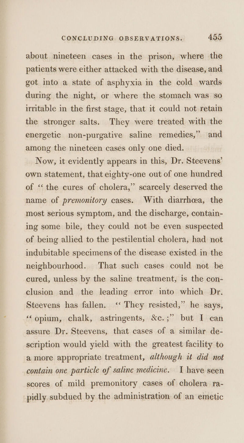 about nineteen cases in the prison, where the patients were either attacked with the disease, and got into a state of asphyxia in the cold wards during the night, or where the stomach was so irritable in the first stage, that it could not retain the stronger salts. They were treated with the energetic non-purgative saline remedies,” and among the nineteen cases only one died. Now, it evidently appears in this, Dr. Steevens’ own statement, that eighty-one out of one hundred 3 of ‘‘ the cures of cholera,” scarcely deserved the name of premonitory cases. With diarrhoea, the most serious symptom, and the discharge, contain- ing some bile, they could not be even suspected of being allied to the pestilential cholera, had not indubitable specimens of the disease existed in the neighbourhood. That such cases could not be cured, unless by the saline treatment, is the con- clusion and the leading error into which Dr. Steevens has fallen. ‘‘ They resisted,” he says, ‘‘opium, chalk, astringents, &amp;c.;” but I can assure Dr. Steevens, that cases of a similar de- scription would yield with the greatest facility to a more appropriate treatment, although it did not contain one particle of saline medicine. I have seen scores of mild premonitory cases of cholera ra- -pidly subdued by the administration of an emetic