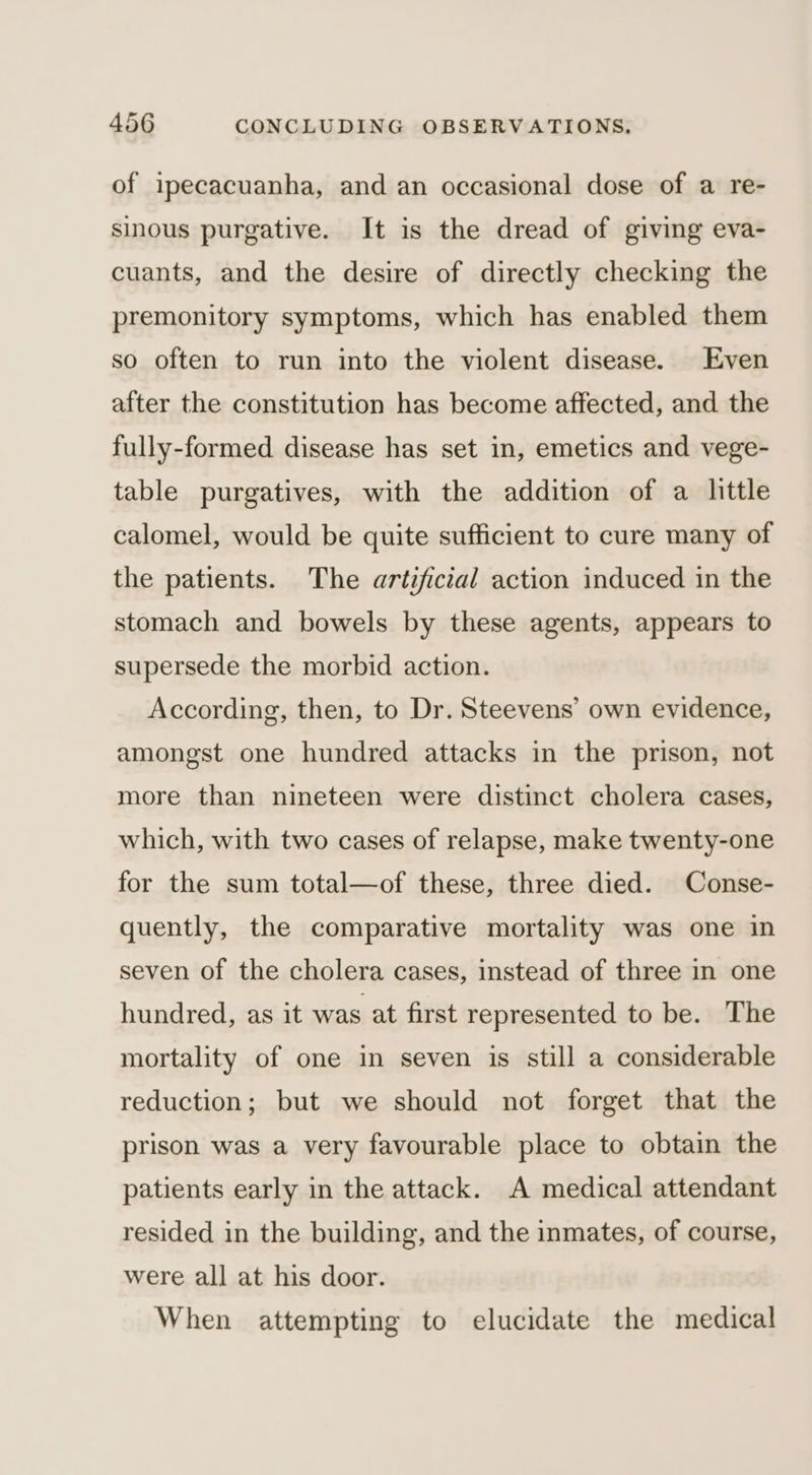 of ipecacuanha, and an occasional dose of a re- sinous purgative. It is the dread of giving eva- cuants, and the desire of directly checking the premonitory symptoms, which has enabled them so often to run into the violent disease. Even after the constitution has become affected, and the fully-formed disease has set in, emetics and vege- table purgatives, with the addition of a little calomel, would be quite sufficient to cure many of the patients. The artificial action induced in the stomach and bowels by these agents, appears to supersede the morbid action. According, then, to Dr. Steevens’ own evidence, amongst one hundred attacks in the prison, not more than nineteen were distinct cholera cases, which, with two cases of relapse, make twenty-one for the sum total—of these, three died. Conse- quently, the comparative mortality was one in seven of the cholera cases, instead of three in one hundred, as it was at first represented to be. The mortality of one in seven is still a considerable reduction; but we should not forget that the prison was a very favourable place to obtain the patients early in the attack. A medical attendant resided in the building, and the inmates, of course, were all at his door. When attempting to elucidate the medical