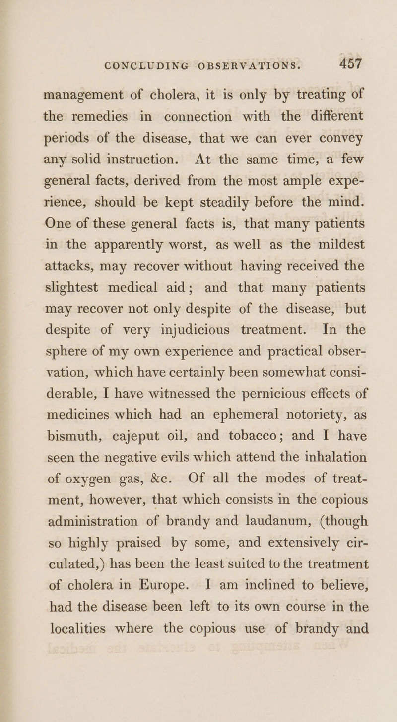 management of cholera, it is only by treating of the remedies in connection with the different periods of the disease, that we can ever convey any solid instruction. At the same time, a few general facts, derived from the most ample expe- rience, should be kept steadily before the mind. One of these general facts is, that many patients in the apparently worst, as well as the mildest attacks, may recover without having received the slightest medical aid; and that many patients may recover not only despite of the disease, but despite of very injudicious treatment. In the sphere of my own experience and practical obser- vation, which have certainly been somewhat consi- derable, I have witnessed the pernicious effects of medicines which had an ephemeral notoriety, as bismuth, cajeput oil, and tobacco; and I have seen the negative evils which attend the inhalation of oxygen gas, &amp;c. Of all the modes of treat- ment, however, that which consists in the copious administration of brandy and laudanum, (though so highly praised by some, and extensively cir- culated,) has been the least suited to the treatment of cholera in Europe. I am inclined to believe, had the disease been left to its own course in the localities where the copious use of brandy and