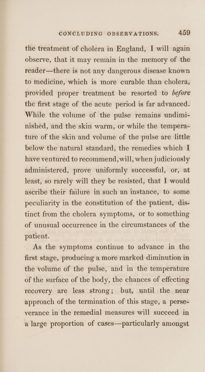 the treatment of cholera in England, I will again observe, that it may remain in the memory of the reader—there is not any dangerous disease known to medicine, which is more curable than cholera, provided proper treatment be resorted to before the first stage of the acute period is far advanced. While the volume of the pulse remains undimi- nished, and the skin warm, or while the tempera- ture of the skin and volume of the pulse are little below the natural standard, the remedies which I have ventured to recommend, will, when judiciously administered, prove uniformly successful, or, at least, so rarely will they be resisted, that I would ascribe their failure in such an instance, to some peculiarity in the constitution of the patient, dis- tinct from the cholera symptoms, or to something of unusual occurrence in the circumstances of the patient. As the symptoms continue to advance in the first stage, producing a more marked diminution in the volume of the pulse, and in the temperature of the surface of the body, the chances of effecting recovery are less strong; but, until the near approach of the termination of this stage, a perse- verance in the remedial measures will succeed in a large proportion of cases—particularly amongst