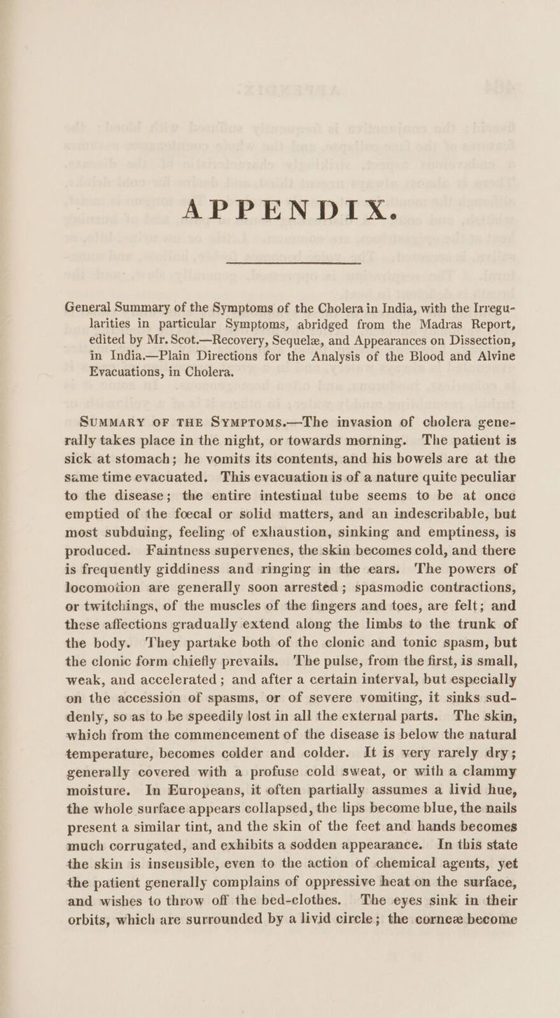 APPENDIX. General Summary of the Symptoms of the Cholera in India, with the Irregu- larities in particular Symptoms, abridged from the Madras Report, edited by Mr. Scot.—Recovery, Sequel, and Appearances on Dissection, in India.—Plain Directions for the Analysis of the Blood and Alvine Evacuations, in Cholera. SUMMARY OF THE SymPpToms.—The invasion of cholera gene- rally takes place in the night, or towards morning. The patient is sick at stomach; he vomits its contents, and his bowels are at the same time evacuated. This evacuation is of a nature quite peculiar to the disease; the entire intestinal tube seems to be at once emptied of the foecal or solid matters, and an indescribable, but most subduing, feeling of exhaustion, sinking and emptiness, is produced. Faintness supervenes, the skin becomes cold, and there is frequently giddiness and ringing in the ears. The powers of locomotion are generally soon arrested; spasmodic contractions, or twitchings, of the muscles of the fingers and toes, are felt; and these affections gradually extend along the limbs to the trunk of the body. They partake both of the clonic and tonic spasm, but the clonic form chiefly prevails. ‘The pulse, from the first, is small, weak, and accelerated ; and after a certain interval, but especially on the accession of spasms, or of severe vomiting, it sinks sud- denly, so as to be speedily lost in all the external parts. The skin, which from the commencement of the disease is below the natural temperature, becomes colder and colder. It is very rarely dry; generally covered with a profuse cold sweat, or with a clammy moisture. In Europeans, it often partially assumes a livid hue, the whole surface appears collapsed, the lips become blue, the nails present a similar tint, and the skin of the feet and hands becomes much corrugated, and exhibits a sodden appearance. In this state the skin is insensible, even to the action of chemical agents, yet the patient generally complains of oppressive heat on the surface, and wishes 1o throw off the bed-clothes. The eyes sink in their orbits, which are surrounded by a livid circle; the cornez become