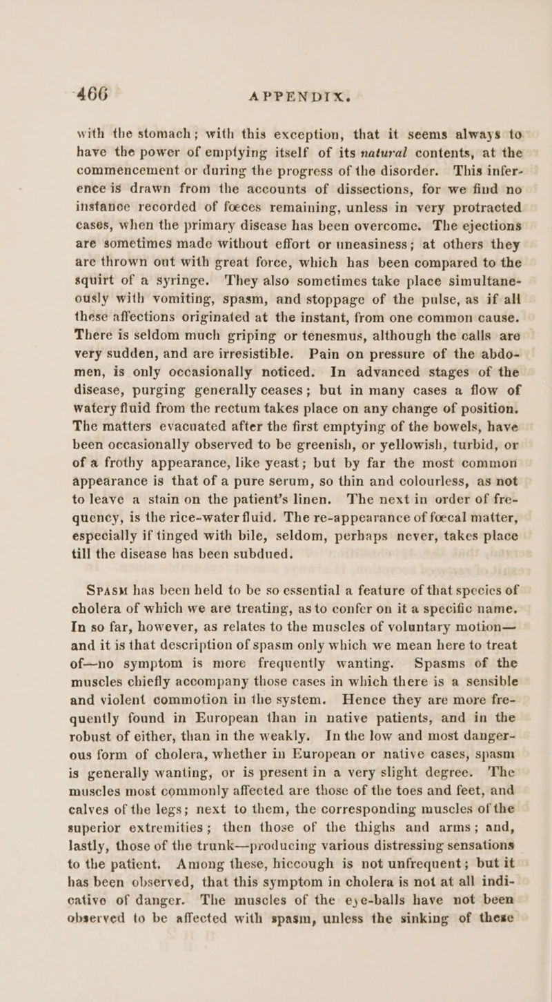 with the stomach; with this exception, that it seems always to have the power of emptying itself of its natural contents, at the commencement or during the progress of the disorder. This infer- ence is drawn from the accounts of dissections, for we find no instance recorded of foeces remaining, unless in very protracted cases, when the primary disease has been overcome. The ejections are sometimes made without effort or uneasiness; at others they are thrown out with great force, which has been compared to the squirt of a syringe. They also sometimes take place simultane- ously with vomiting, spasm, and stoppage of the pulse, as if all these affections originated at the instant, from one common cause. There is seldom much griping or tenesmus, although the calls are very sudden, and are irresistible. Pain on pressure of the abdo- men, is only occasionally noticed. In advanced stages of the disease, purging generally ceases; but in many cases a flow of watery fluid from the rectum takes place on any change of position. The matters evacuated after the first emptying of the bowels, have been occasionally observed to be greenish, or yellowish, turbid, or of a frothy appearance, like yeast; but by far the most common appearance is that of a pure serum, so thin and colourless, as not to leave a stain on the patient’s linen. The next in order of fre- quency, is the rice-water fluid. The re-appearance of foecal matter, especially if tinged with bile, seldom, perhaps never, takes place till the disease has been subdued. SpasM has been held to be so essential a feature of that species of cholera of which we are treating, as to confer on it a specific name. In so far, however, as relates to the muscles of voluntary motion— and it is that description of spasm only which we mean here to treat of—no symptom is more frequently wanting. Spasms of the muscles chiefly accompany those cases in which there is a sensible and violent commotion in the system. Hence they are more fre- quently found in European than in native patients, and in the robust of either, than in the weakly. In the low and most danger- ous form of cholera, whether in European or native cases, spasm is generally wanting, or is present in a very slight degree. The muscles most commonly affected are those of the toes and feet, and calves of the legs; next to them, the corresponding muscles of the superior extremities; then those of the thighs and arms; and, lastly, those of the trunk—producing various distressing sensations to the patient. Among these, hiccough is not unfrequent; but it has been observed, that this symptom in cholera is not at all indi- cative of danger. The muscles of the e)e-balls have not been observed to be affected with spasm, unless the sinking of these
