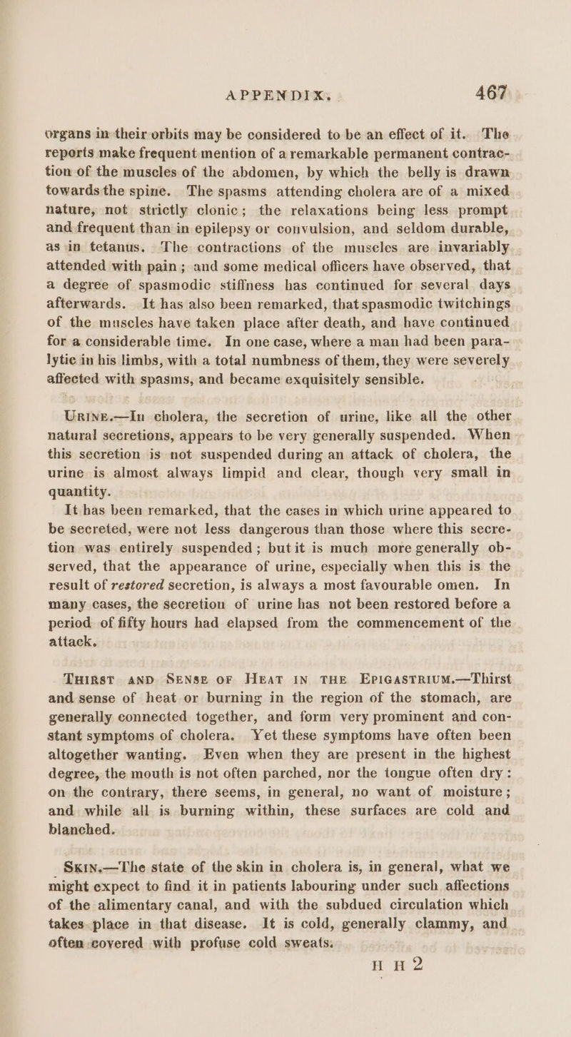 organs in their orbits may be considered to be an effect of it. The reperts make frequent mention of aremarkable permanent contrac- tion of the muscles of the abdomen, by which the belly is drawn towards the spine. The spasms attending cholera are of a mixed nature, not strictly clonic; the relaxations being less prompt and frequent than in epilepsy or convulsion, and seldom durable, as in tetanus. The contractions of the muscles are invariably attended with pain ; and some medical officers have observed, that a degree of spasmodic stiffness has continued for several days afterwards. It has also been remarked, that spasmodic twitchings of the muscles have taken place after death, and have continued for a considerable time. In one case, where a man had been para- lytic in his limbs, with a total numbness of them, they were severely affected with spasms, and became exquisitely sensible. Urine.—In cholera, the secretion of urine, like all the other natural secretions, appears to be very generally suspended. When this secretion is not suspended during an attack of cholera, the urine is almost always limpid and clear, though very small in quantity. It has been remarked, that the cases in which urine appeared to be secreted, were not less dangerous than those where this secre- tion was entirely suspended ; butit is much more generally ob- served, that the appearance of urine, especially when this is the result of restored secretion, is always a most favourable omen. In many cases, the secretion of urine has not been restored before a period of fifty hours had elapsed from the commencement of the attack. THIRST AND Sense oF Heat in THE EpiGastrium.—Thirst and sense of heat or burning in the region of the stomach, are generally connected together, and form very prominent and con- stant symptoms of cholera. Yet these symptoms have often been altogether wanting. Even when they are present in the highest degree, the mouth is not often parched, nor the tongue often dry: on the contrary, there seems, in general, no want of moisture ; and while all is burning within, these surfaces are cold and blanched. Sxin.—The state of the skin in cholera is, in general, what we might expect to find it in patients labouring under such affections of the alimentary canal, and with the subdued circulation which takes. place in that disease. It is cold, generally clammy, and often covered with profuse cold sweats. HH 2