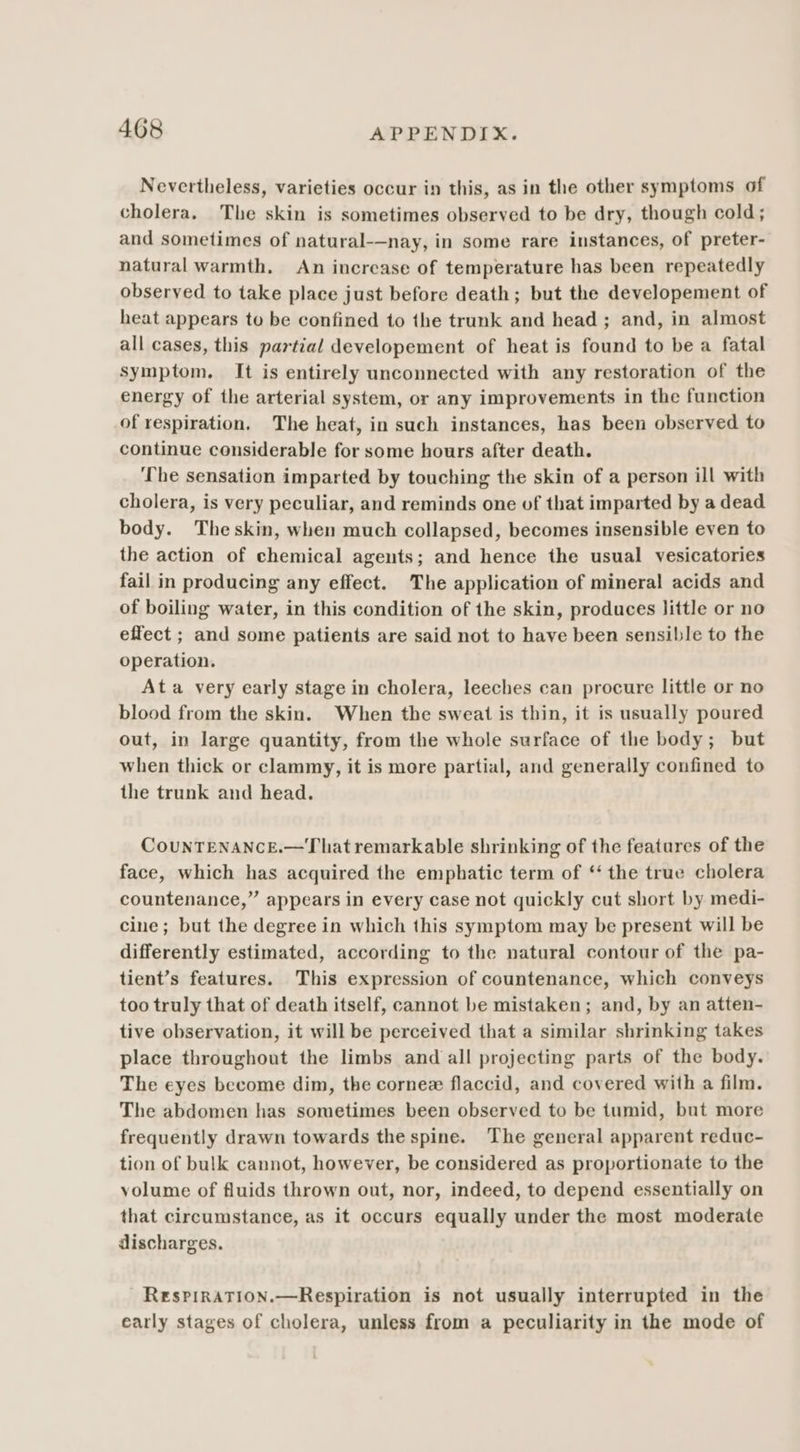 Nevertheless, varieties occur in this, as in the other symptoms of cholera. The skin is sometimes observed to be dry, though cold; and sometimes of natural-—nay, in some rare instances, of preter- natural warmth. An increase of temperature has been repeatedly observed to take place just before death; but the developement of heat appears to be confined to the trunk and head ; and, in almost all cases, this partial developement of heat is found to be a fatal symptom. It is entirely unconnected with any restoration of the energy of the arterial system, or any improvements in the function of respiration, The heat, in such instances, has been observed to continue considerable for some hours after death. The sensation imparted by touching the skin of a person ill with cholera, is very peculiar, and reminds one of that imparted by a dead body. Theskin, when much collapsed, becomes insensible even to the action of chemical agents; and hence the usual vesicatories fail in producing any effect. The application of mineral acids and of boiling water, in this condition of the skin, produces little or no effect ; and some patients are said not to have been sensible to the operation. Ata very early stage in cholera, leeches can procure little or no blood from the skin. When the sweat is thin, it is usually poured out, in large quantity, from the whole surface of the body; but when thick or clammy, it is more partial, and generally confined to the trunk and head. CouNTENANCE.—That remarkable shrinking of the features of the face, which has acquired the emphatic term of ‘‘ the true cholera countenance,” appears in every case not quickly cut short by medi- cine; but the degree in which this symptom may be present will be differently estimated, according to the natural contour of the pa- tient’s features. This expression of countenance, which conveys too truly that of death itself, cannot be mistaken; and, by an atten- tive observation, it will be perceived that a similar shrinking takes place throughout the limbs and all projecting parts of the body. The eyes become dim, the cornee flaccid, and covered with a film. The abdomen has sometimes been observed to be tumid, but more frequently drawn towards the spine. The general apparent reduc- tion of bulk cannot, however, be considered as proportionate to the volume of fluids thrown out, nor, indeed, to depend essentially on that circumstance, as it occurs equally under the most moderate discharges. ResPiRATION.—Respiration is not usually interrupted in the early stages of cholera, unless from a peculiarity in the mode of