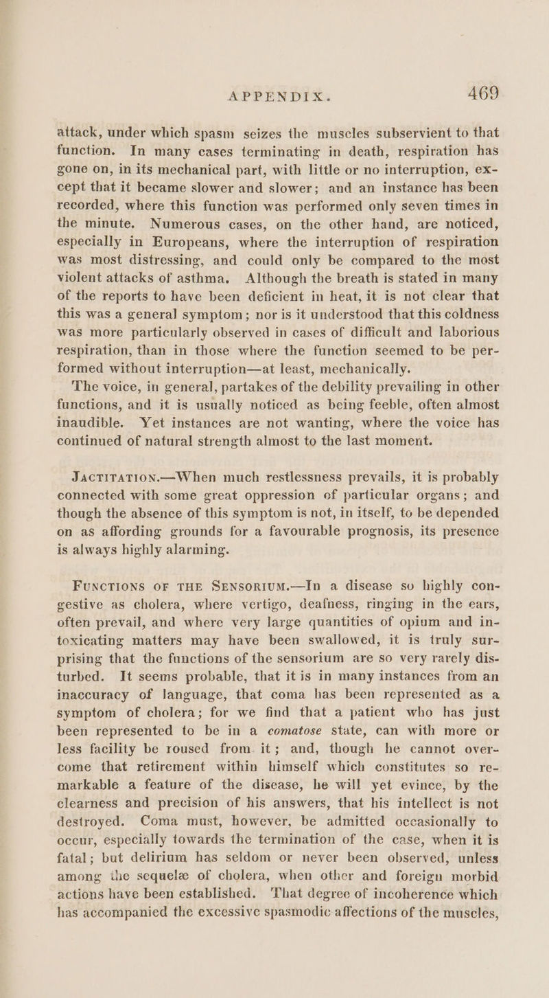 attack, under which spasm seizes the muscles subservient to that function. In many cases terminating in death, respiration has gone on, in its mechanical part, with little or no interruption, ex- cept that it became slower and slower; and an instanee has been recorded, where this function was performed only seven times in the minute. Numerous cases, on the other hand, are noticed, especially in Europeans, where the interruption of respiration was most distressing, and could only be compared to the most violent attacks of asthma. Although the breath is stated in many of the reports to have been deficient in heat, it is not clear that this was a general symptom; nor is it understood that this coldness was more particularly observed in cases of difficult and laborious respiration, than in those where the function seemed to be per- formed without interruption—at least, mechanically. The voice, in general, partakes of the debility prevailing in other functions, and it is usually noticed as being feeble, often almost inaudible. Yet instances are not wanting, where the voice has continued of natural strength almost to the last moment. JACTITATION.—When much restlessness prevails, it is probably connected with some great oppression ef particular organs; and though the absence of this symptom is not, in itself, to be depended on as affording grounds for a favourable prognosis, its presence is always highly alarming. FUNCTIONS OF THE SENSORIUM.—In a disease sv highly con- gestive as cholera, where vertigo, deafness, ringing in the ears, often prevail, and where very large quantities of opium and in- toxicating matters may have been swallowed, it is truly sur- prising that the functions of the sensorium are so very rarely dis- turbed. It seems probable, that it is in many instances from an inaccuracy of language, that coma has been represented as a symptom of cholera; for we find that a patient who has just been represented to be in a comatose state, can with more or less facility be roused from. it; and, though he cannot over- come that retirement within himself which constitutes so re- markable a feature of the disease, he will yet evince, by the clearness and precision of his answers, that his intellect is not destroyed. Coma must, however, be admitted occasionally to occur, especially towards the termination of the case, when it is fatal; but delirium has seldom or never been observed, unless among ihe sequela of cholera, when other and foreign morbid actions have been established. ‘That degree of incoherence which has accompanied the excessive spasmodic affections of the muscles,