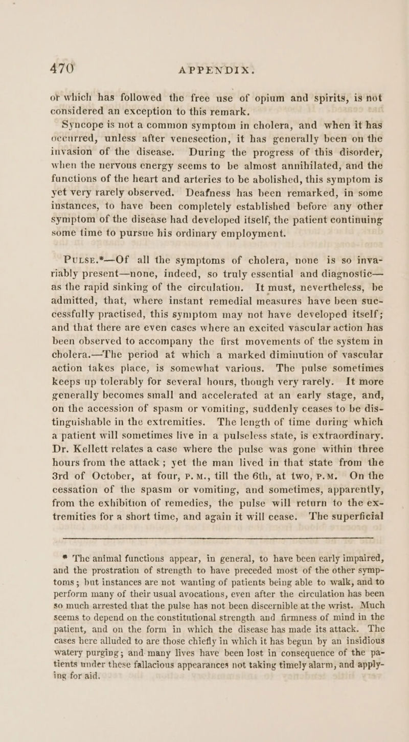 or which has followed the free use of opium and spirits, is not considered an exception to this remark. , Syncope is not a common symptom in cholera, and when it has ocenrred, unless after venesection, it has generally been on the invasion of the disease. During the progress of this disorder, when the nervous energy seems to be almost annihilated, and the functions of the heart and arteries to be abolished, this symptom is yet very rarely observed. Deafness has been remarked, in some instances, to have been completely established before any other symptom of the disease had developed itself, the patient continuing some time to pursue his ordinary employment. Puse.*—Of all the symptoms of cholera, none is so inva- riably present—none, indeed, so truly essential and diagnostic— as the rapid sinking of the circulation. It must, nevertheless, be admitted, that, where instant remedial measures have been suc- cessfully practised, this symptom may not have developed itself; and that there are even cases where an excited vascular action has been observed to accompany the first movements of the system in cholera.—The period at which a marked diminution of vascular action takes place, is somewhat various. The pulse sometimes keeps up tolerably for several hours, though very rarely. It more generally becomes small and accelerated at an early stage, and, on the accession of spasm or vomiting, suddenly ceases to be dis- tinguishable in the extremities. The length of time during which a patient will sometimes live in a pulseless state, is extraordinary. Dr. Kellett relates a case where the pulse was gone within three hours from the attack ; yet the man lived in that state from the 3rd of October, at four, P.M., till the 6th, at two, p.m. On the cessation of the spasm or vomiting, and sometimes, apparently, from the exhibition of remedies, the pulse will return to the ex- tremities for a short time, and again it will cease. ‘The superficial * The animal functions appear, in general, to have been early impaired, and the prostration of strength to have preceded most of the other symp- toms; but instances are not wanting of patients being able to walk, and to perform many of their usual avocations, even after the circulation has been so much arrested that the pulse has not been discernible at the wrist. Much seems to depend on the constitutional strength and firmness of mind in the patient, and on the form in which the disease has made its attack. The cases here alluded to are those chiefly in which it has begun by an insidious watery purging; and many lives have been lost in consequence of the pa- tients under these fallacious appearances not taking timely alarm, and apply- ing for aid.