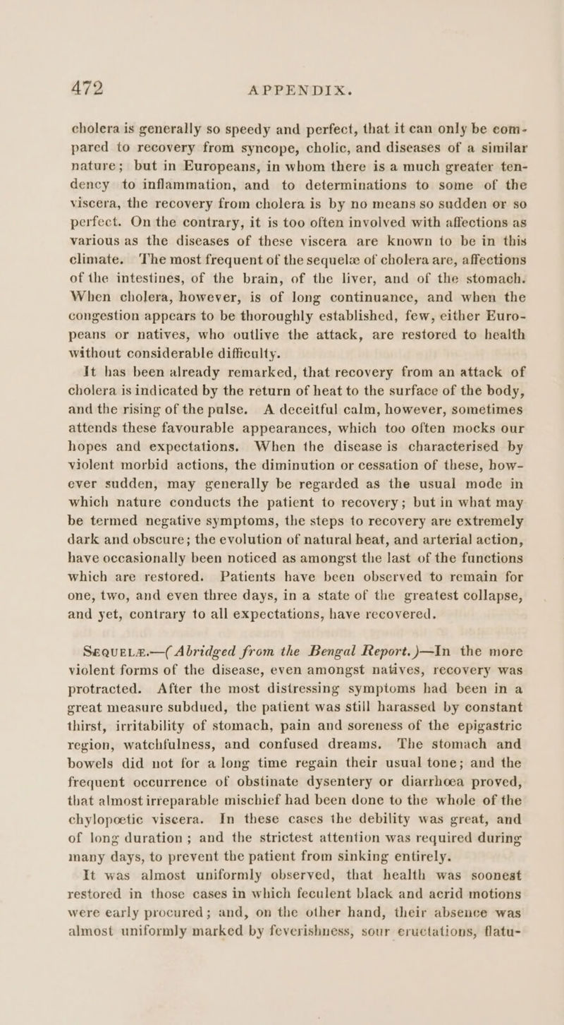 cholera is generally so speedy and perfect, that it can only be com- pared to recovery from syncope, cholic, and diseases of a similar nature; but in Europeans, in whom there is a much greater ten- dency to inflammation, and to determinations to some of the viscera, the recovery from cholera is by no means so sudden or so perfect. On the contrary, it is too often involved with affections as various as the diseases of these viscera are known to be in this climate. The most frequent of the sequelz of cholera are, affections of the intestines, of the brain, of the liver, and of the stomach. When cholera, however, is of long continuance, and when the congestion appears to be thoroughly established, few, either Euro- peans or natives, who outlive the attack, are restored to health without considerable difficulty. It has been already remarked, that recovery from an attack of cholera is indicated by the return of heat to the surface of the body, and the rising of the pulse. A deceitful calm, however, sometimes attends these favourable appearances, which too often mocks our hopes and expectations. When the disease is characterised by violent morbid actions, the diminution or cessation of these, how- ever sudden, may generally be regarded as the usual mode in which nature conducts the patient to recovery; but in what may be termed negative symptoms, the steps to recovery are extremely dark and obscure; the evolution of natural heat, and arterial action, have occasionally been noticed as amongst the last of the functions which are restored. Patients have been observed to remain for one, two, and even three days, in a state of the greatest collapse, and yet, contrary to all expectations, have recovered. SequeLz.—( Abridged from the Bengal Report.)—In the more violent forms of the disease, even amongst natives, recovery was protracted. After the most distressing symptoms had been in a great measure subdued, the patient was still harassed by constant thirst, irritability of stomach, pain and soreness of the epigastric region, watchfulness, and confused dreams, The stomach and bowels did not for a long time regain their usual tone; and the frequent occurrence of obstinate dysentery or diarrhoea proved, that almost irreparable mischief had been done to the whole of the chylopoetic viscera. In these cases the debility was great, and of long duration ; and the strictest attention was required during many days, to prevent the patient from sinking entirely. It was almost uniformly observed, that health was soonest restored in those cases in which feculent black and acrid motions were early procured; and, on the other hand, their absence was almost uniformly marked by feverishness, sour eructations, flatu-