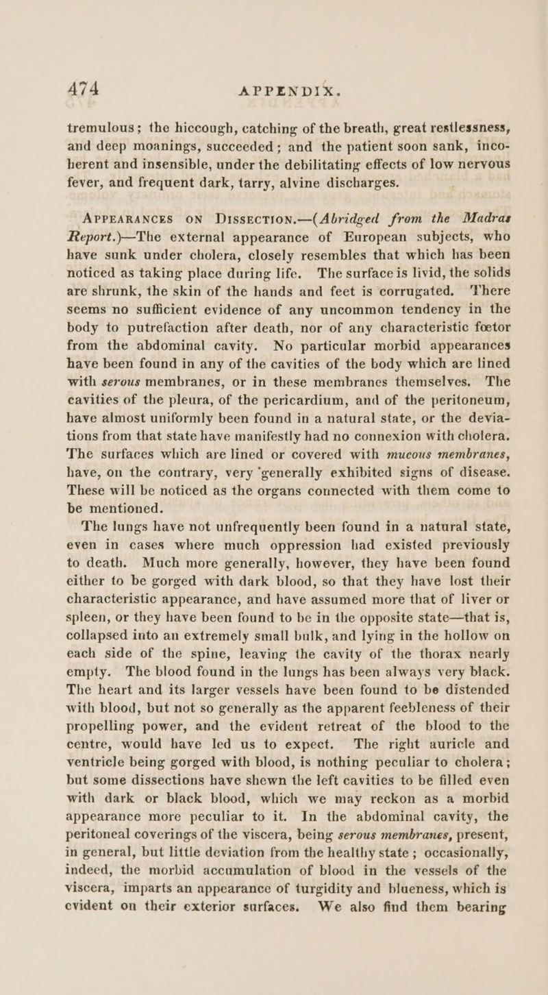 tremulous; the hiccough, catching of the breath, great restlessness, and deep moanings, succeeded; and the patient soon sank, inco- herent and insensible, under the debilitating effects of low nervous fever, and frequent dark, tarry, alvine discharges. APPEARANCES ON Dissection.—(Abridged from the Madras Report.)—The external appearance of European subjects, who have sunk under cholera, closely resembles that which has been noticed as taking place during life. The surface is livid, the solids are shrunk, the skin of the hands and feet is corrugated. ‘There seems no sufficient evidence of any uncommon tendency in the body to putrefaction after death, nor of any characteristic foetor from the abdominal cavity. No particular morbid appearances have been found in any of the cavities of the body which are lined with serous membranes, or in these membranes themselves. The cavities of the pleura, of the pericardium, and of the peritoneum, have almost uniformly been found in a natural state, or the devia- tions from that state have manifestly had no connexion with cholera. The surfaces which are lined or covered with mucous membranes, have, on the contrary, very ‘generally exhibited signs of disease. These will be noticed as the organs connected with them come to be mentioned. The lungs have not unfrequently been found in a natural state, even in cases where much oppression had existed previously to death. Much more generally, however, they have been found either to be gorged with dark blood, so that they have lost their characteristic appearance, and have assumed more that of liver or spleen, or they have been found to be in the opposite state—that is, collapsed into an extremely small bulk, and lying in the hollow on each side of the spine, leaving the cavity of the thorax nearly empty. The blood found in the lungs has been always very black. The heart and its larger vessels have been found to be distended with blood, but not so generally as the apparent feebleness of their propelling power, and the evident retreat of the blood to the centre, would have led us to expect. The right auricle and ventricle being gorged with blood, is nothing peculiar to cholera; but some dissections have shewn the left cavities to be filled even with dark or black blood, which we may reckon as a morbid appearance more peculiar to it. In the abdominal cavity, the peritoneal coverings of the viscera, being serous membranes, present, in general, but little deviation from the healthy state ; occasionally, indeed, the morbid accumulation of blood in the vessels of the viscera, imparts an appearance of turgidity and blueness, which is evident on their exterior surfaces. We also find them bearing