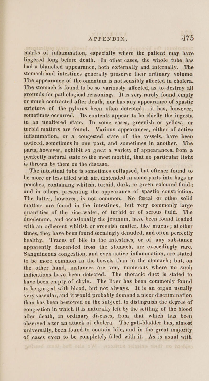 marks of inflammation, especially where the patient may have lingered long before death. In other cases, the whole tube has had a blanched appearance, both externally and internally. The stomach and intestines generally preserve their ordinary volume. The appearance of the omentum is not sensibly affected in cholera. The stomach is found to be so variously affected, as to destroy all grounds for pathological reasoning. It is very rarely found empty or much contracted after death, nor has any appearance of spastic stricture of the pylorus been often detected: it has, however, sometimes occurred. Its contents appear to be chiefly the ingesta in an unaltered state. In some cases, greenish or yellow, or turbid matters are found. Various appearances, either of active inflammation, or a congested state of the vessels, have been noticed, sometimes in one part, and sometimes in another, The parts, however, exhibit so great a variety of appearances, from a perfectly natural state to the most morbid, that no particular light is thrown by them on the disease. The intestinal tube is sometimes collapsed, but oftener found to be more or less filled with air, distended in some parts into bags or pouches, containing whitish, turbid, dark, or green-coloured fluid ; and in others, presenting the appearance of spastic constriction. The latter, however, is not common. No foecal or other solid matters are found in the intestines; but very commonly large quantities of the rice-water, of turbid or of serous fluid. The duodenum, and occasionally the jejunum, have been found loaded with an adherent whitish or greenish matter, like mucus ; at other times, they have been found seemingly denuded, and often perfectly healthy. Traces of bile in the intestines, or of any substance apparently descended from the stomach, are exceedingly rare, Sanguineous congestion, and even active inflammation, are stated to be more common in the bowels than in the stomach; but, on the other hand, instances are very numerous where no such indications have been detected, The thoracic duct is stated to have been empty of chyle. The liver has been commonly found to be gorged with blood, but not always. It is an organ usually very vascular, and it would probably demand a nicer discrimination than has been bestowed on the subject, to distinguish the degree of congestion in which it is naturally left by the settling of the blood after death, in ordinary diseases, from that which has been observed after an attack of cholera. The gall-bladder has, almost universally, been found to contain bile, and in the great majority of cases even to be completely filled with it. As is usual with