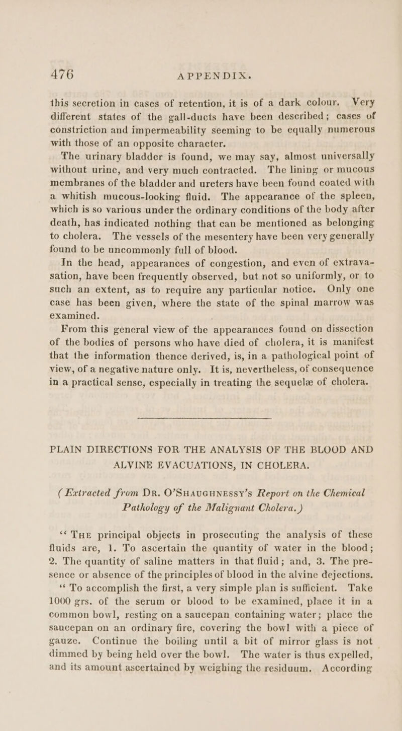 this secretion in cases of retention, it is of a dark colour. Very different states of the gall-ducts have been described; cases of constriction and impermeability seeming to be equally numerous with those of an opposite character. The urinary bladder is found, we may say, almost universally without urine, and very much contracted. The lining or mucous membranes of the bladder and ureters have been found coated with a whitish mucous-looking fluid. The appearance of the spleen, which is so various under the ordinary conditions of the body after death, has indicated nothing that can be mentioned as belonging to cholera. The vessels of the mesentery have been very generally found to be uncommonly full of blood. In the head, appearances of congestion, and even of extrava- sation, have been frequently observed, but not so uniformly, or to such an extent, as to require any particular notice. Only one case has been given, where the state of the spinal marrow was examined. From this general view of the appearances found on dissection of the bodies of persons who have died of cholera, it is manifest that the information thence derived, is, in a pathological point of view, of a negative nature only. It is, nevertheless, of consequence in a practical sense, especially in treating the sequel of cholera. PLAIN DIRECTIONS FOR THE ANALYSIS OF THE BLOOD AND ALVINE EVACUATIONS, IN CHOLERA. ( Extracted from Dr. O’SHAUGHNESSY’s Report on the Chemical Pathology of the Malignant Cholera. ) ‘‘ THE principal objects in prosecuting the analysis of these fluids are, 1. To ascertain the quantity of water in the blood; 2. The quantity of saline matters in that fluid; and, 3. The pre- sence or absence of the principles of blood in the alvine dejections. ‘* To accomplish the first, a very simple plan is sufficient. Take 1000 grs. of the serum or blood to be examined, place it in a common bowl, resting on a saucepan containing water; place the saucepan on an ordinary fire, covering the bowl with a piece of gauze. Continue the boiling until a bit of mirror glass is not dimmed by being held over the bowl. The water is thus expelled, and its amount ascertained by weighing the residuum, According
