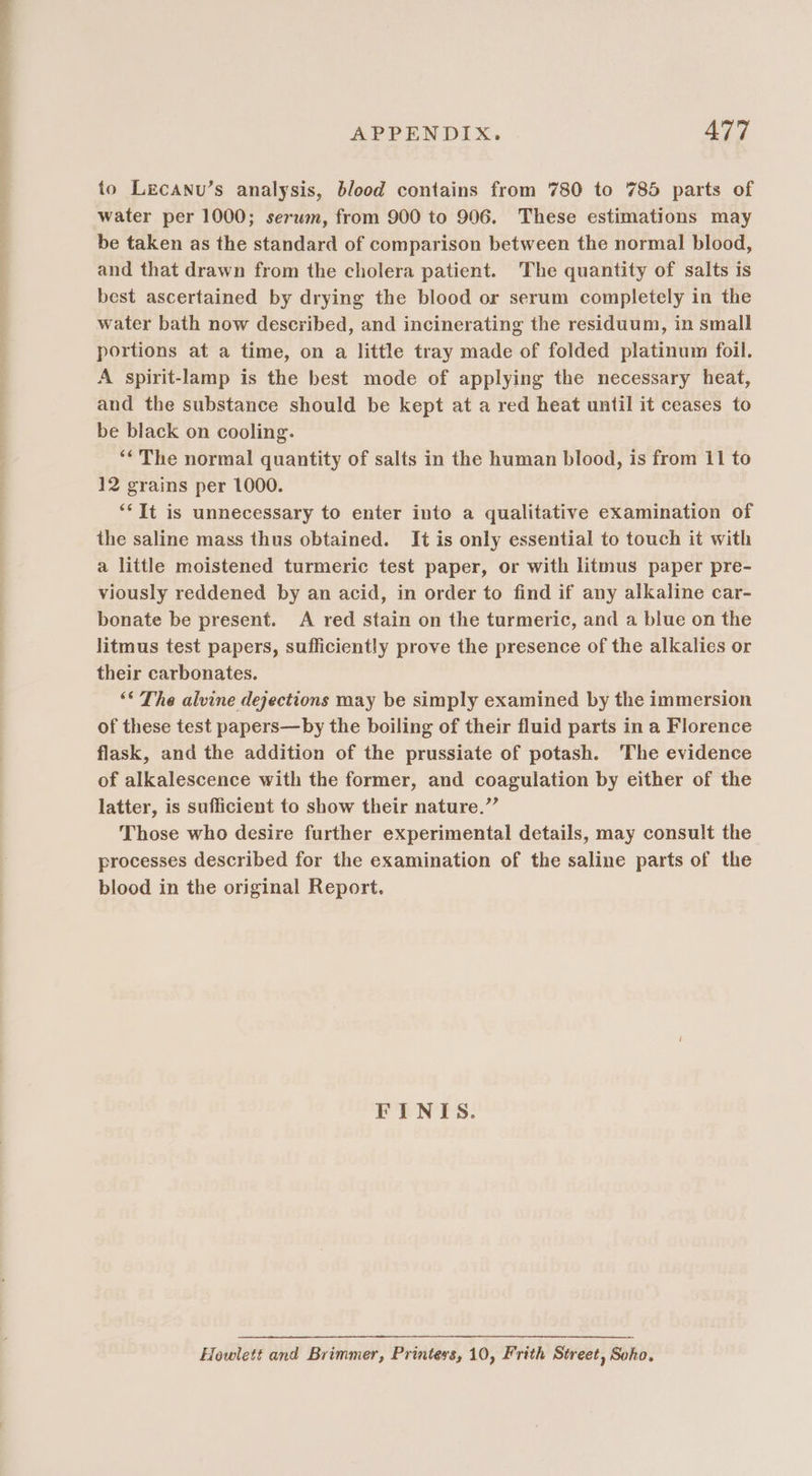 to Lecanu’s analysis, blood contains from 780 to 785 parts of water per 1000; serum, from 900 to 906. These estimations may be taken as the standard of comparison between the normal blood, and that drawn from the cholera patient. The quantity of salts is best ascertained by drying the blood or serum completely in the water bath now described, and incinerating the residuum, in small portions at a time, on a little tray made of folded platinum foil. A spirit-lamp is the best mode of applying the necessary heat, and the substance should be kept at a red heat until it ceases to be black on cooling. ‘¢ The normal quantity of salts in the human blood, is from 11 to 12 grains per 1000. “It is unnecessary to enter into a qualitative examination of the saline mass thus obtained. It is only essential to touch it with a little moistened turmeric test paper, or with litmus paper pre- viously reddened by an acid, in order to find if any alkaline car- bonate be present. A red stain on the turmeric, and a blue on the litmus test papers, sufficiently prove the presence of the alkalies or their carbonates. “© The alvine dejections may be simply examined by the immersion of these test papers—by the boiling of their fluid parts in a Florence flask, and the addition of the prussiate of potash. The evidence of alkalescence with the former, and coagulation by either of the latter, is sufficient to show their nature.” Those who desire further experimental details, may consult the processes described for the examination of the saline parts of the blood in the original Report. FINIS. Howlett and Brimmer, Printers, 10, Frith Street, Soho,