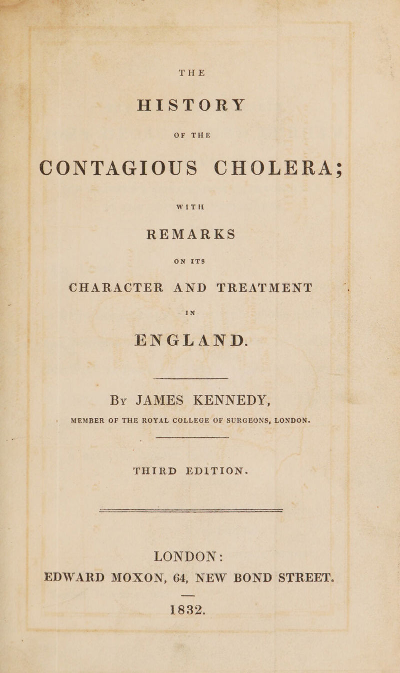 THE HISTORY OF THE WITH REMARKS ON ITS CHARACTER AND TREATMENT IN ENGLAND. By JAMES KENNEDY, MEMBER OF THE ROYAL COLLEGE OF SURGEONS, LONDON. THIRD EDITION. LONDON: EDWARD MOXON, 64, NEW BOND STREET. eres 1832.