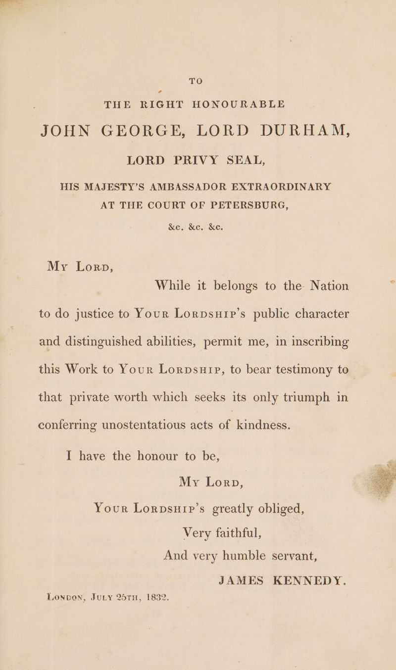 TO cd THE RIGHT HONOURABLE JOHN GEORGE, LORD DURHAM, LORD PRIVY SEAL, HIS MAJESTY’S AMBASSADOR EXTRAORDINARY AT THE COURT OF PETERSBURG, &amp;e. &amp;c. &amp;e. My Lorp, While it belongs to the Nation to do justice to Your Lorpsuip’s public character and distinguished abilities, permit me, in inscribing this Work to Your Lorpsuip, to bear testimony to that private worth which seeks its only triumph in conferring unostentatious acts of | kindness. I have the honour to be, My Lorp, Your Lorpsurp’s greatly obliged, Very faithful, | And very humble servant, JAMES KENNEDY. Lonoven, Jury 26TH, 1832.