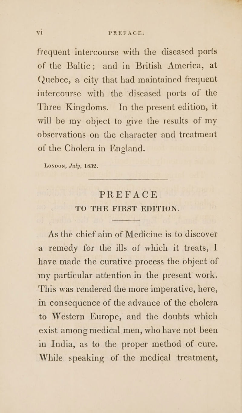 frequent intercourse with the diseased ports of the Baltic; and in British America, at (Juebec, a city that had maintained frequent intercourse with the diseased ports of the Three Kingdoms. In the present edition, it will be my object to give the results of my observations on the character and treatment of the Cholera in England. Lonvon, July, 1832, PREFACE TO THE FIRST EDITION. As the chief aim of Medicine is to discover a remedy for the ills of which it treats, I have made the curative process the object of my particular attention in the present work. ‘This was rendered the more imperative, here, in consequence of the advance of the cholera to Western Europe, and the doubts which exist among medical men, who have not been in India, as to the proper method of cure. While speaking of the medical treatment,