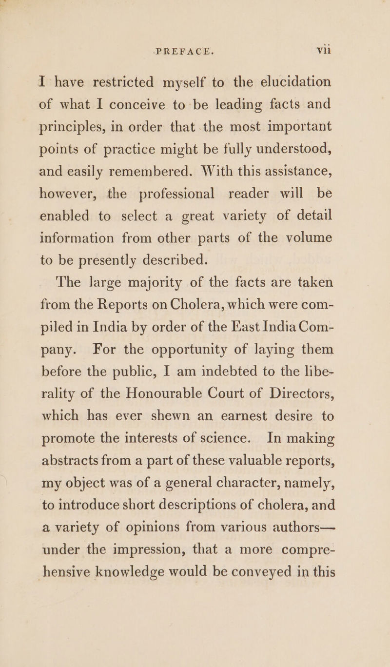 I have restricted myself to the elucidation of what I conceive to-be leading facts and principles, in order that the most important points of practice might be fully understood, and easily remembered. With this assistance, however, the professional reader will be enabled to select a great variety of detail information from other parts of the volume to be presently described. The large majority of the facts are taken from the Reports on Cholera, which were com- piled in India by order of the Kast India Com- pany. For the opportunity of laying them before the public, I am indebted to the libe- rality of the Honourable Court of Directors, which has ever shewn an earnest desire to promote the interests of science. In making abstracts from a part of these valuable reports, my object was of a general character, namely, to introduce short descriptions of cholera, and a variety of opinions from various authors— under the impression, that a more compre- hensive knowledge would be conveyed in this