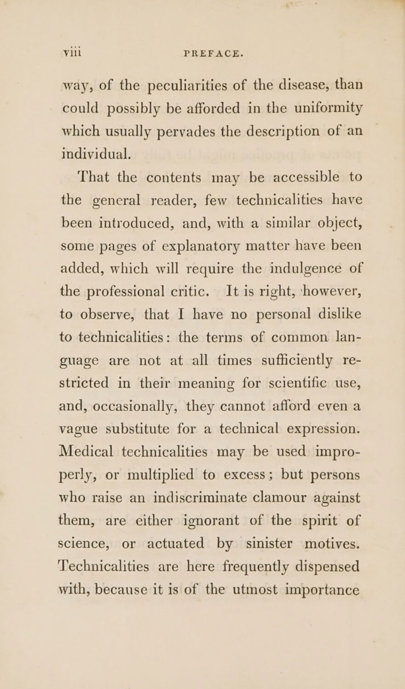 way, of the peculiarities of the disease, than could possibly be afforded in the uniformity which usually pervades the description of an individual. That the contents may be accessible to the general reader, few technicalities have been introduced, and, with a similar object, some pages of explanatory matter have been added, which will require the indulgence of the professional critic. It is right, however, to observe, that I have no personal dislike to technicalities: the terms of common lan- guage are not at all times sufficiently re- stricted in their meaning for scientific use, and, occasionally, they cannot afford even a vague substitute for a technical expression. Medical technicalities may be used impro- perly, or multiplied to excess; but persons who raise an indiscriminate clamour against them, are either ignorant of the spirit of science, or actuated by sinister motives. ‘T’echnicalities are here frequently dispensed with, because it is of the utmost importance