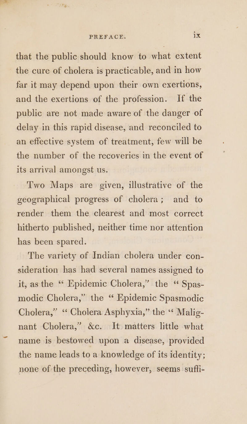 that the public should know to what extent the cure of cholera is practicable, and in how far it may depend upon their own exertions, and the exertions of the profession. If the public are not made aware of the danger of delay in this rapid disease, and reconciled to an effective system of treatment, few will be the number of the recoveries in the event of its arrival amongst us. Two Maps are given, illustrative of the geographical progress of cholera; and to render them the clearest and most correct hitherto published, neither time nor attention has been spared. The variety of Indian cholera under con- sideration has had several names assigned to it, as the ‘‘ Epidemic Cholera,” the ‘ Spas- modic Cholera,” the “ Epidemic Spasmodic Cholera,” ‘‘ Cholera Asphyxia,” the ‘* Malig- nant Cholera,” &amp;e. It matters little what name is bestowed upon a disease, provided the name leads to a knowledge of its identity; none of the preceding, however, seems suffi-