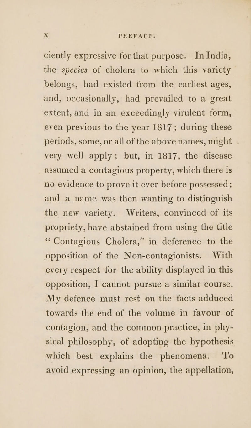 ciently expressive for that purpose. In India, the species of cholera to which this variety belongs, had existed from the earliest ages, and, occasionally, had prevailed to a great extent, and in an exceedingly virulent form, even previous to the year 1817; during these periods, some, or all of the above names, might - very well apply; but, in 1817, the disease assumed a contagious property, which there is no evidence to prove it ever before possessed ; and a name was then wanting to distinguish the new variety. Writers, convinced of its propriety, have abstained from using the title ‘“* Contagious Cholera,” in deference to the opposition of the Non-contagionists. With every respect for the ability displayed in this opposition, I cannot pursue a similar course. My defence must rest on the facts adduced towards the end of the volume in favour of contagion, and the common practice, in phy- sical philosophy, of adopting the hypothesis which best explains the phenomena. ‘To avoid expressing an opinion, the appellation,