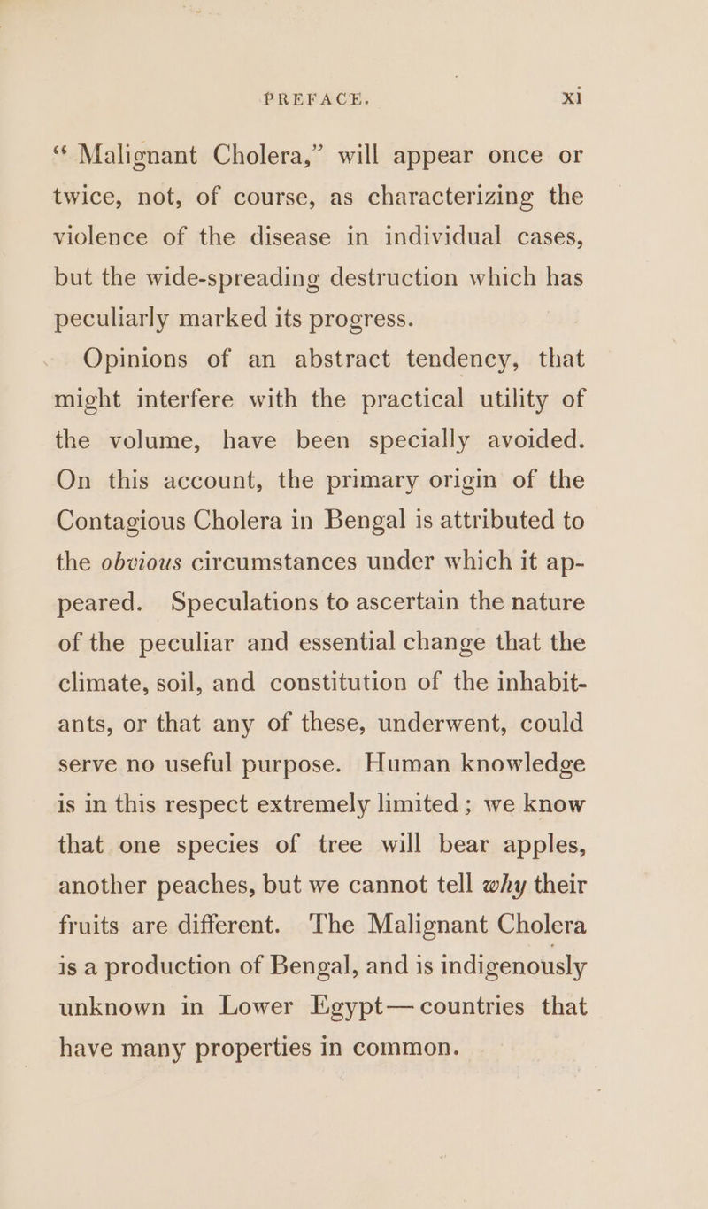 ‘‘ Malignant Cholera,” will appear once or twice, not, of course, as characterizing the violence of the disease in individual cases, but the wide-spreading destruction which has peculiarly marked its progress. Opinions of an abstract tendency, that might interfere with the practical utility of the volume, have been specially avoided. On this account, the primary origin of the Contagious Cholera in Bengal is attributed to the obvious circumstances under which it ap- peared. Speculations to ascertain the nature of the peculiar and essential change that the climate, soil, and constitution of the inhabit- ants, or that any of these, underwent, could serve no useful purpose. Human knowledge is in this respect extremely limited ; we know that one species of tree will bear apples, another peaches, but we cannot tell why their fruits are different. The Malignant Cholera is a production of Bengal, and is indigenously unknown in Lower Egypt— countries that have many properties in common.