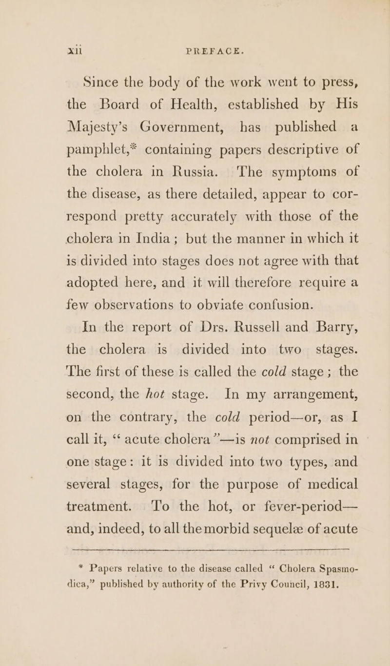 Since the body of the work went to press, the Board of Health, established by His Majesty’s Government, has published a pamphlet,* containing papers descriptive of the cholera in Russia. The symptoms of the disease, as there detailed, appear to cor- respond pretty accurately with those of the cholera in India; but the manner in which it is divided into stages does not agree with that adopted here, and it will therefore require a few observations to obviate confusion. In the report of Drs. Russell and Barry, the cholera is divided into two stages. ‘The first of these is called the cold stage ; the second, the hot stage. In my arrangement, on the contrary, the cold period—or, as I 3 call it, ‘‘ acute cholera ””—is not comprised in one stage: it is divided into two types, and several stages, for the purpose of medical treatment. ‘l'o the hot, or fever-period— and, indeed, to all the morbid sequelz of acute * Papers relative to the disease called “ Cholera Spasmo- dica,” published by authority of the Privy Council, 1831.