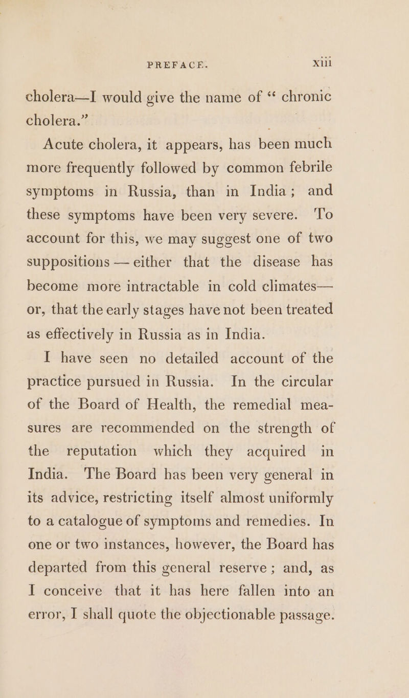 cholera—I would give the name of ‘ chronic cholera.” pete: Acute cholera, it appears, has been much more frequently followed by common febrile symptoms in Russia, than in India; and these symptoms have been very severe. ‘T'o account for this, we may suggest one of two suppositions — either that the disease has become more intractable in cold climates— or, that the early stages have not been treated as effectively in Russia as in India. I have seen no detailed account of the practice pursued in Russia. In the circular of the Board of Health, the remedial mea- sures are recommended on the strength of the reputation which they acquired in India. The Board has been very general in its advice, restricting itself almost uniformly to a catalogue of symptoms and remedies. In one or two instances, however, the Board has departed from this general reserve ; and, as I conceive that it has here fallen into an