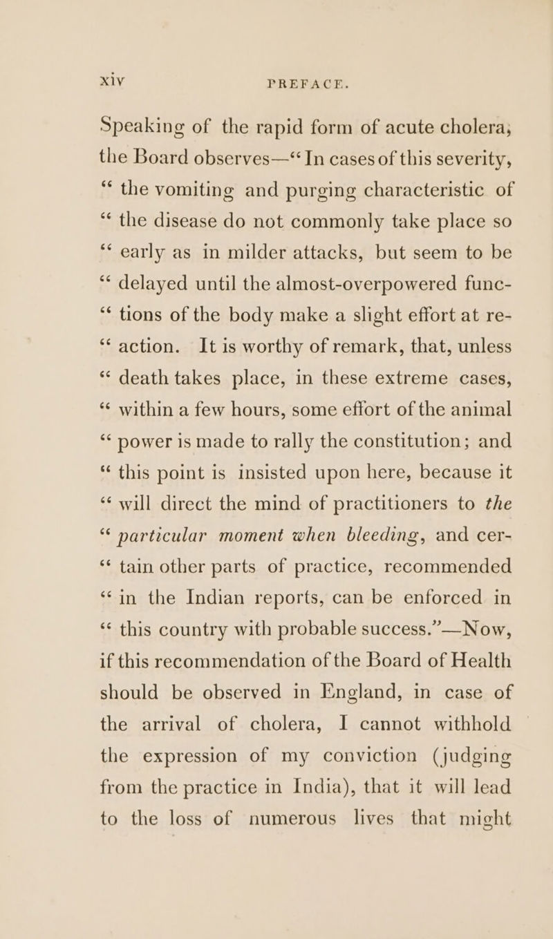 Speaking of the rapid form of acute cholera; the Board observes—“ In cases of this severity, ‘“ the vomiting and purging characteristic of ‘¢ the disease do not commonly take place so ‘* early as in milder attacks, but seem to be ‘* delayed until the almost-overpowered func- ‘* tions of the body make a slight effort at re- ‘action. It is worthy of remark, that, unless ** death takes place, in these extreme cases, ‘¢ within a few hours, some effort of the animal ‘* power is made to rally the constitution; and “this point is insisted upon here, because it ‘* will direct the mind of practitioners to the “‘ particular moment when bleeding, and cer- ‘‘ tain other parts of practice, recommended ‘© in the Indian reports, can be enforced in ‘¢ this country with probable success.” —Now, if this recommendation of the Board of Health should be observed in England, in case of the arrival of cholera, I cannot withhold the expression of my conviction (judging from the practice in India), that it will lead to the loss of numerous lives that might