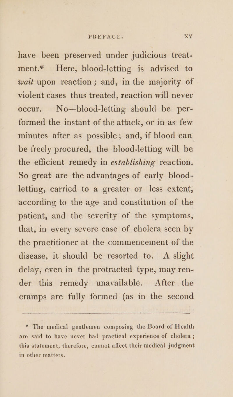 have been preserved under judicious treat- ment.* Here, blood-letting is advised to wait upon reaction; and, in the majority of violent cases thus treated, reaction will never occur. No—blood-letting should be per- formed the instant of the attack, or in as few minutes after as possible; and, if blood can be freely procured, the blood-letting will be the efficient remedy in establishing reaction. So great are the advantages of early blood- letting, carried to a greater or less extent, according to the age and constitution of the patient, and the severity of the symptoms, that, in every severe case of cholera seen by the practitioner at the commencement of the disease, it should be resorted to. A slight delay, even in the protracted type, may ren- der this remedy unavailable. After the cramps are fully formed (as in the second * The medical gentlemen composing the Board of Health are said to have never had practical experience of cholera ; this statement, therefore, cannot affect their medical judgment in other matters.