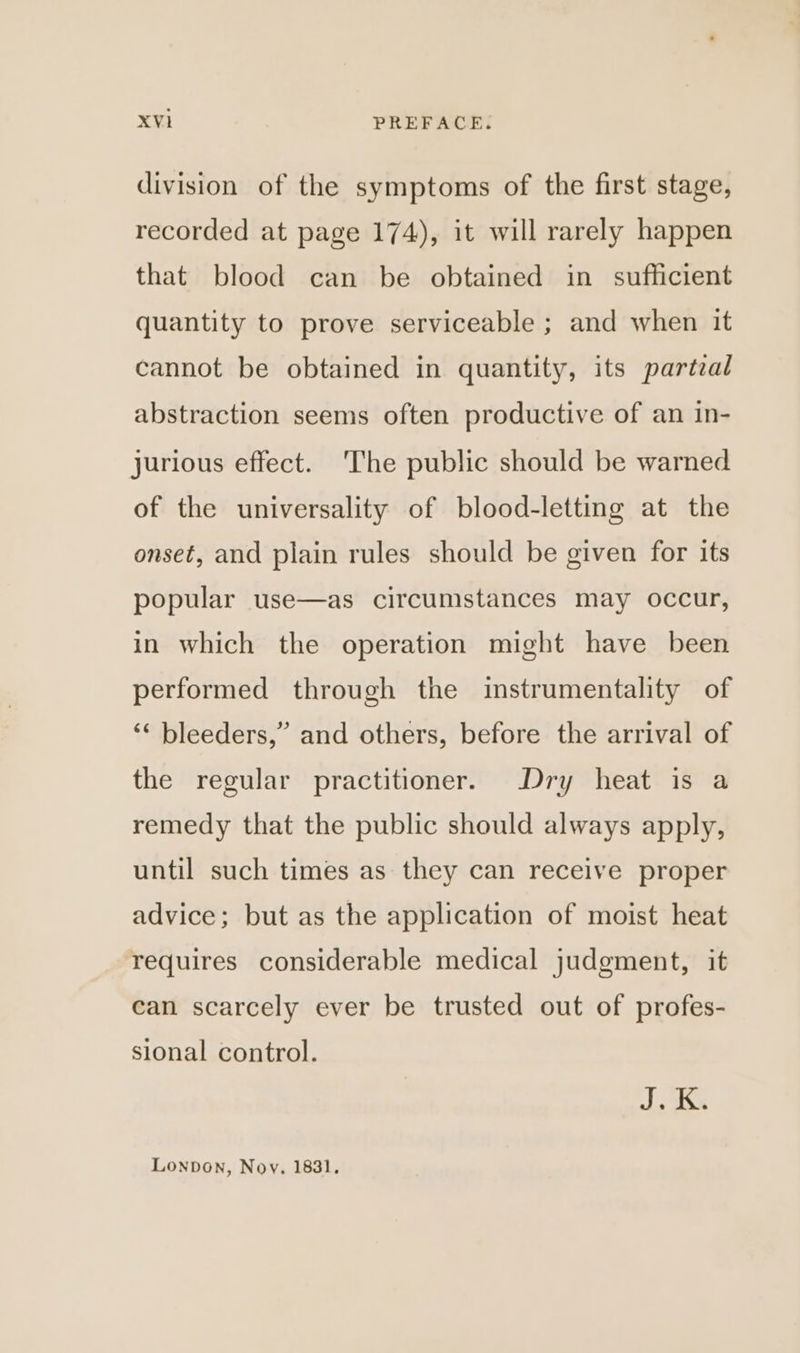 division of the symptoms of the first stage, recorded at page 174), it will rarely happen that blood can be obtained in sufficient quantity to prove serviceable ; and when it cannot be obtained in quantity, its partzal abstraction seems often productive of an in- jurious effect. ‘The public should be warned of the universality of blood-letting at the onset, and plain rules should be given for its popular use—as circumstances may occur, in which the operation might have been performed through the instrumentality of ‘* bleeders,” and others, before the arrival of the regular practitioner. Dry heat is a remedy that the public should always apply, until such times as they can receive proper advice; but as the application of moist heat requires considerable medical judgment, it can scarcely ever be trusted out of profes- sional control. aS Lonpon, Nov. 1831.