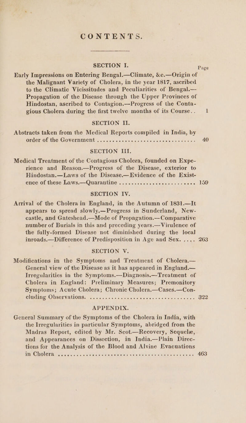 CONTENTS. SECTION I. Early Impressions on Entering Bengal.—Climate, &amp;c.—Origin of the Malignant Wariety of Cholera, in the year 1817, ascribed to the Climatic Vicissitudes and Peculiarities of Bengal.— Propagation of the Disease through the Upper Provinces of Hindostan, ascribed to Contagion.—Progress of the Conta- gious Cholera during the first twelve months of its Course. . SECTION II. Abstracts taken from the Medical Reports compiled in India, by order of the Government (asec. oc ces cc cet ee etes ete ol iear ws SECTION III. Medical Treatment of the Contagious Cholera, founded on Expe- rience and Reason.—Progress of the Disease, exterior to Hindostan.—Laws of the Disease.—Evidence of the Exist- ence of these Laws.—Quarantine ....... Grate i aece a res Races SECTION IV. Arrival of the Cholera in England, in the Autumn of 1831.—It appears to spread slowly.—Progress in Sunderland, New- castle, and Gateshead.—Mode of Propagation.— Comparative number of Burials in this and preceding years.— Virulence of the fully-formed Disease not diminished during the local inroads.—Difference of Predisposition in Age and Sex. .... SECTION V. Modifications in the Symptoms and Treatment of Cholera.— General view of the Disease as it has appeared in England.— Irregularities in the Symptoms.—Diagnosis.—-Treatment of Cholera in England: Preliminary Measures; Premonitory Symptoms; Acute Cholera; Chronic Cholera.—Cases.—Con- Chie ODSELVATIONS. oo6 oni 5.03 wine's 4s eee eee ee APPENDIX. General Summary of the Symptoms of the Cholera in India, with the Irregularities in particular Symptoms, abridged from the Madras Report, edited by Mr. Scot.—Recovery, Sequele, and Appearances on Dissection, in India.—Plain Direc- tions for the Analysis of the Blood and Alvine Evacuations I CHOLETA To. os. 3 50 0 FPO COU OCU RCM ROT. ee ce eee Page 40 159 263 322 463