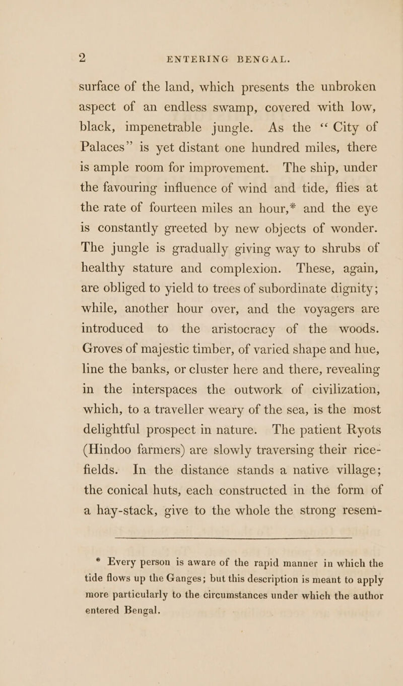 y. ENTERING BENGAL. surface of the land, which presents the unbroken aspect of an endless swamp, covered with low, black, impenetrable jungle. As the ‘ City of Palaces” is yet distant one hundred miles, there is ample room for improvement. The ship, under the favouring influence of wind and tide, flies at the rate of fourteen miles an hour,* and the eye is constantly greeted by new objects of wonder. The jungle is gradually giving way to shrubs of healthy stature and complexion. These, again, are obliged to yield to trees of subordinate dignity; while, another hour over, and the voyagers are introduced to the aristocracy of the woods. Groves of majestic timber, of varied shape and hue, line the banks, or cluster here and there, revealing in the interspaces the outwork of civilization, which, to a traveller weary of the sea, is the most delightful prospect in nature. The patient Ryots (Hindoo farmers) are slowly traversing their rice- fields. In the distance stands a native village; the conical huts, each constructed in the form of a hay-stack, give to the whole the strong resem- * Every person is aware of the rapid manner in which the tide flows up the Ganges; but this description is meant to apply more particularly to the circumstances under which the author entered Bengal.