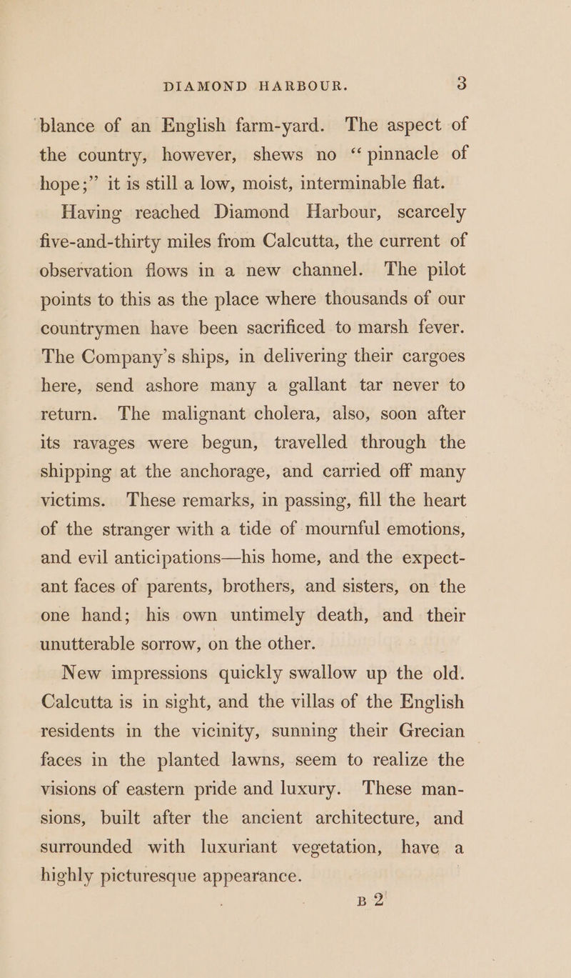 ‘blance of an English farm-yard. The aspect of the country, however, shews no “pinnacle of &gt; hope;”’ it is still a low, moist, interminable flat. Having reached Diamond Harbour, scarcely five-and-thirty miles from Calcutta, the current of observation flows in a new channel. The pilot points to this as the place where thousands of our countrymen have been sacrificed to marsh fever. The Company’s ships, in delivering their cargoes here, send ashore many a gallant tar never to return. The malignant cholera, also, soon after its ravages were begun, travelled through the shipping at the anchorage, and carried off many victims. These remarks, in passing, fill the heart of the stranger with a tide of mournful emotions, and evil anticipations—his home, and the expect- ant faces of parents, brothers, and sisters, on the one hand; his own untimely death, and _ their unutterable sorrow, on the other. ! New impressions quickly swallow up the old. Calcutta is in sight, and the villas of the English residents in the vicinity, sunning their Grecian faces in the planted lawns, seem to realize the visions of eastern pride and luxury. These man- sions, built after the ancient architecture, and surrounded with luxuriant vegetation, have a highly picturesque appearance. BQ
