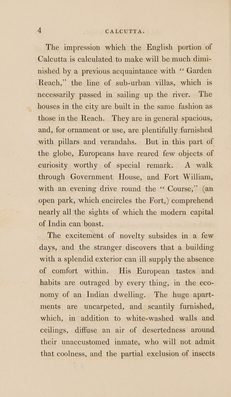 The impression which the English portion of Calcutta is calculated to make will be much dimi- nished by a previous acquaintance with ‘‘ Garden Reach,” the line of sub-urban villas, which is necessarily passed in sailing up the river. The houses in the city are built in the same fashion as those inthe Reach. They are in general spacious, and, for ornament or use, are plentifully furnished with pillars and verandahs. But in this part of the globe, Europeans have reared few objects of curiosity worthy of special remark. A walk through Government House, and Fort William, with an evening drive round the ‘‘ Course,” (an open park, which encircles the Fort,) comprehend nearly all the sights of which the modern capital of India can boast. The excitement of novelty subsides in a few days, and the stranger discovers that a building with a splendid exterior can ill supply the absence of comfort within. His European tastes and habits are outraged by every thing, in the eco- nomy of an Indian dwelling. The huge apart- ments are uncarpeted, and scantily furnished, which, in addition to white-washed walls and ceilings, diffuse an air of desertedness around their unaccustomed inmate, who will not admit that coolness, and the partial exclusion of insects