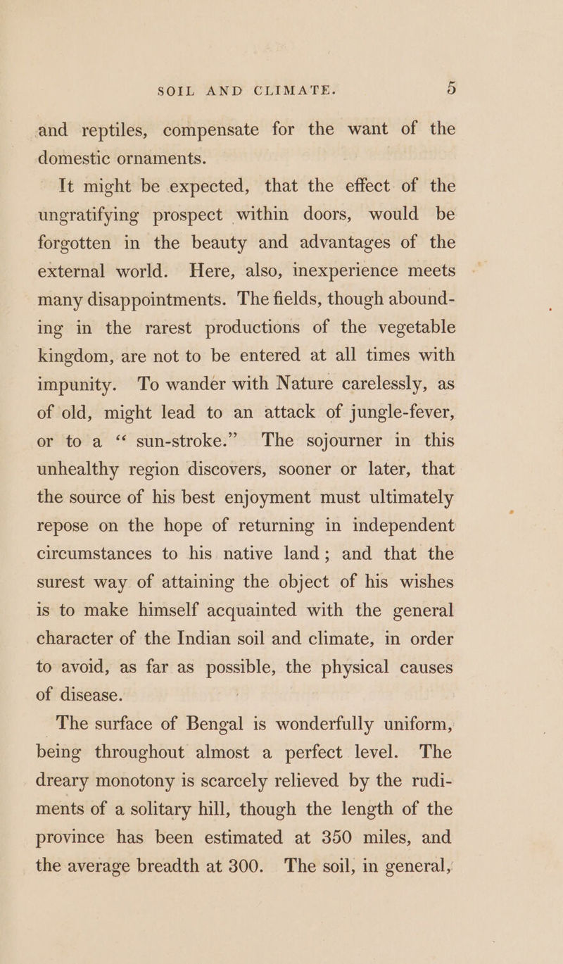 and reptiles, compensate for the want of the domestic ornaments. It might be expected, that the effect of the ungratifying prospect within doors, would be forgotten in the beauty and advantages of the external world. Here, also, inexperience meets many disappointments. The fields, though abound- ing in the rarest productions of the vegetable kingdom, are not to be entered at all times with impunity. To wander with Nature carelessly, as of old, might lead to an attack of jungle-fever, or to a ‘ sun-stroke.” The sojourner in this unhealthy region discovers, sooner or later, that the source of his best enjoyment must ultimately repose on the hope of returning in independent circumstances to his native land; and that the surest way of attaining the object of his wishes is to make himself acquainted with the general character of the Indian soil and climate, in order to avoid, as far as possible, the physical causes of disease. The surface of Bengal is wonderfully uniform, being throughout almost a perfect level. The dreary monotony is scarcely relieved by the rudi- ments of a solitary hill, though the length of the province has been estimated at 350 miles, and the average breadth at 300. The soil, in general,