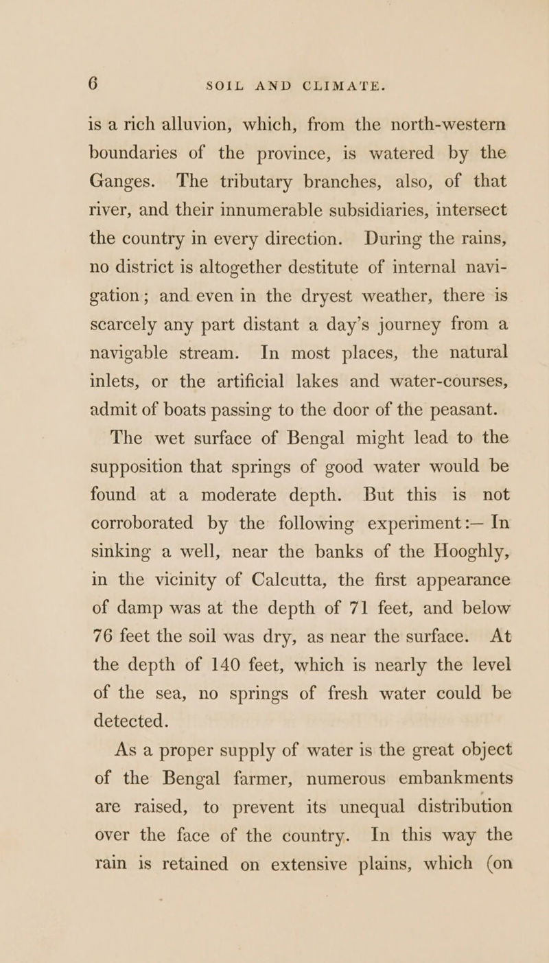 is a rich alluvion, which, from the north-western boundaries of the province, is watered by the Ganges. The tributary branches, also, of that river, and their innumerable subsidiaries, intersect the country in every direction. During the rains, no district is altogether destitute of internal navi- gation; and even in the dryest weather, there is scarcely any part distant a day’s journey from a navigable stream. In most places, the natural inlets, or the artificial lakes and water-courses, admit of boats passing to the door of the peasant. The wet surface of Bengal might lead to the supposition that springs of good water would be found at a moderate depth. But this is not corroborated by the following experiment:— In sinking a well, near the banks of the Hooghly, in the vicinity of Calcutta, the first appearance of damp was at the depth of 71 feet, and below 76 feet the soil was dry, as near the surface. At the depth of 140 feet, which is nearly the level of the sea, no springs of fresh water could be detected. As a proper supply of water is the great object of the Bengal farmer, numerous embankments are raised, to prevent its unequal distribution over the face of the country. In this way the rain is retained on extensive plains, which (on