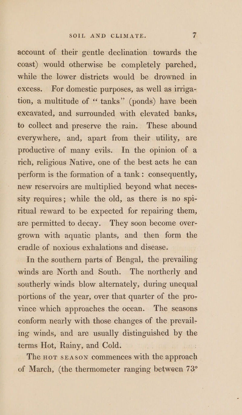 account of their gentle declination towards the coast) would otherwise be completely parched, while the lower districts would be drowned. in excess. For domestic purposes, as well as irriga- tion, a multitude of “ tanks” (ponds) have been excavated, and surrounded with elevated banks, to collect and preserve the rain. These abound everywhere, and, apart from their utility, are productive of many evils. In the opinion of a rich, religious Native, one of the best acts he can perform is the formation of a tank: consequently, new reservoirs are multiplied beyond what neces- sity requires; while the old, as there is no spi- ritual reward to be expected for repairing them, are permitted to decay. They soon become over- grown with aquatic plants, and then form the cradle of noxious exhalations and disease. In the southern parts of Bengal, the prevailing winds are North and South. The northerly and southerly winds blow alternately, during unequal portions of the year, over that quarter of the pro- vince which approaches the ocean. The seasons conform nearly with those changes of the prevail- ing winds, and are usually distinguished by the terms Hot, Rainy, and Cold. The HoT sEASON commences with the eg) of March, (the thermometer ranging between 73°