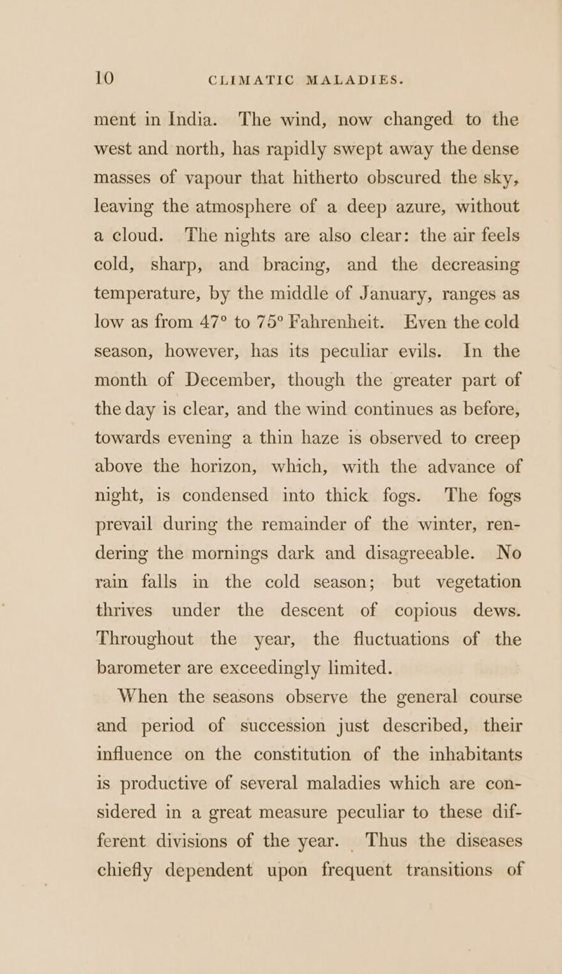 ment in India. The wind, now changed to the west and north, has rapidly swept away the dense masses of vapour that hitherto obscured the sky, leaving the atmosphere of a deep azure, without a cloud. The nights are also clear: the air feels cold, sharp, and bracing, and the decreasing temperature, by the middle of January, ranges as low as from 47° to 75° Fahrenheit. Even the cold season, however, has its peculiar evils. In the month of December, though the greater part of the day is clear, and the wind continues as before, towards evening a thin haze is observed to creep above the horizon, which, with the advance of night, is condensed into thick fogs. The fogs prevail during the remainder of the winter, ren- dering the mornings dark and disagreeable. No rain falls in the cold season; but vegetation thrives under the descent of copious dews. Throughout the year, the fluctuations of the barometer are exceedingly limited. When the seasons observe the general course and period of succession just described, their influence on the constitution of the inhabitants is productive of several maladies which are con- sidered in a great measure peculiar to these dif- ferent divisions of the year. Thus the diseases chiefly dependent upon frequent transitions of
