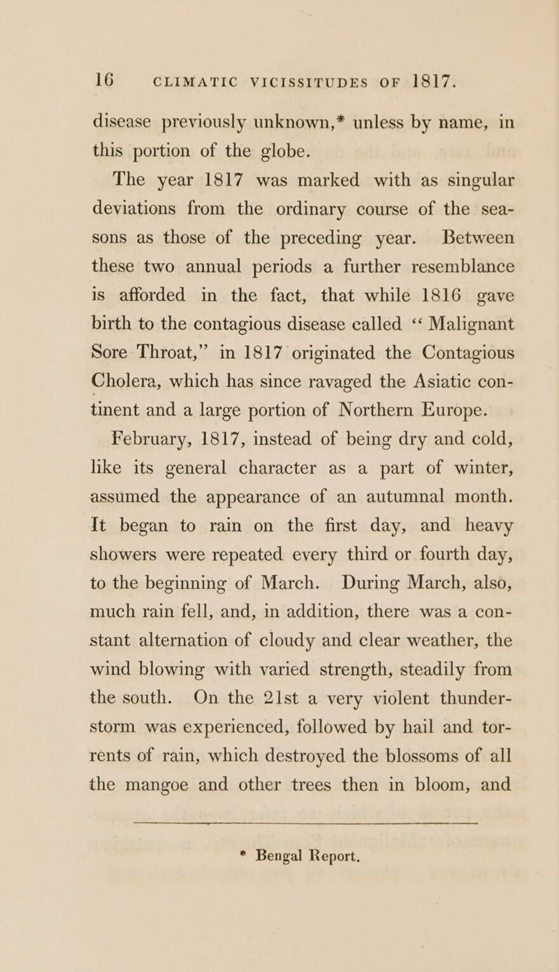 disease previously unknown,* unless by name, in this portion of the globe. The year 1817 was marked with as singular deviations from the ordinary course of the sea- sons as those of the preceding year. Between these two annual periods a further resemblance is afforded in the fact, that while 1816 gave birth to the contagious disease called ‘‘ Malignant Sore Throat,” in 1817 originated the Contagious Cholera, which has since ravaged the Asiatic con- tinent and a large portion of Northern Europe. February, 1817, instead of being dry and cold, like its general character as a part of winter, assumed the appearance of an autumnal month. It began to rain on the first day, and heavy showers were repeated every third or fourth day, to the beginning of March. During March, also, much rain fell, and, in addition, there was a con- stant alternation of cloudy and clear weather, the wind blowing with varied strength, steadily from the south. On the 21st a very violent thunder- storm was experienced, followed by hail and tor- rents of rain, which destroyed the blossoms of all the mangoe and other trees then in bloom, and * Bengal Report.