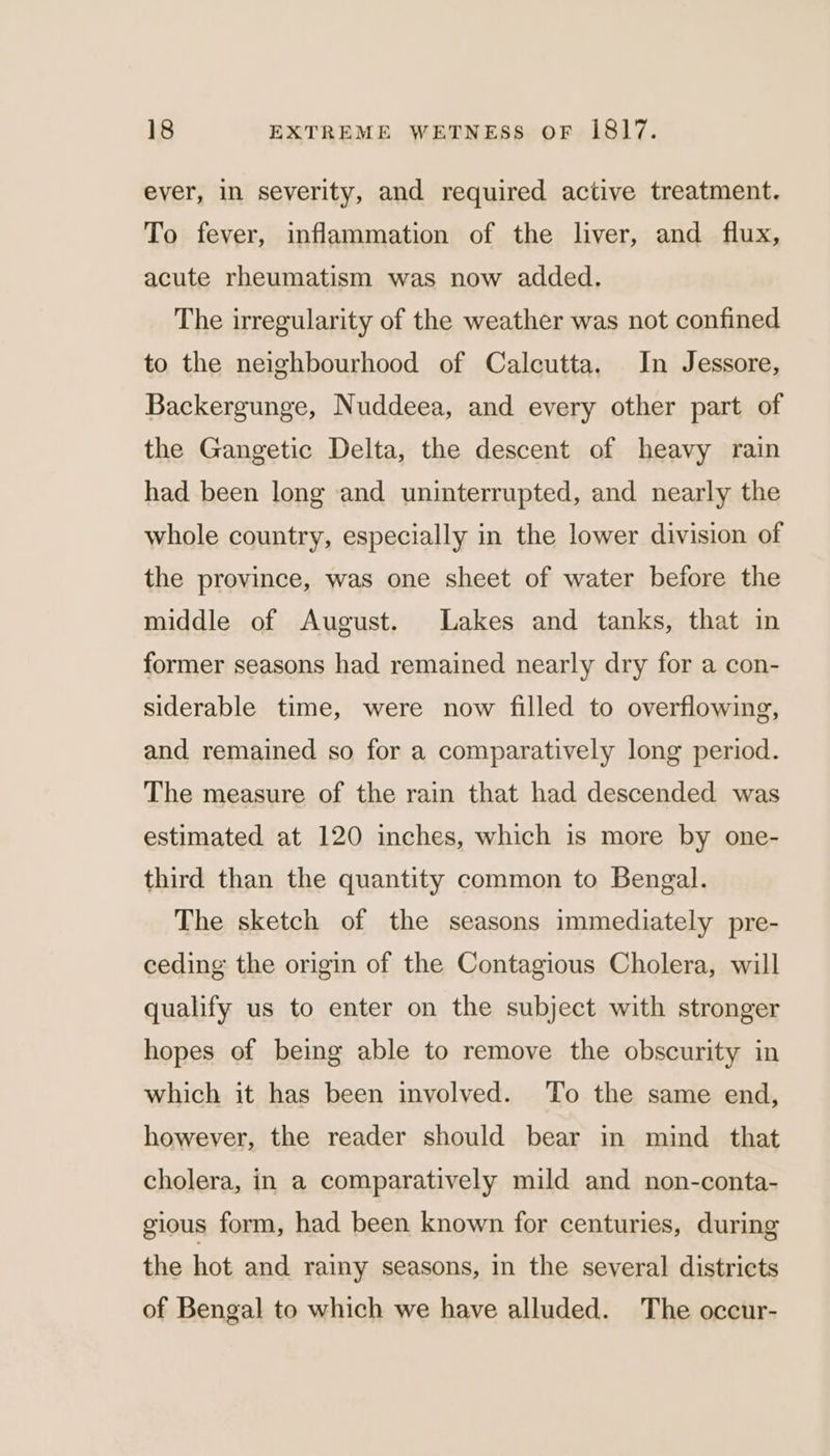 ever, in severity, and required active treatment. To fever, inflammation of the liver, and flux, acute rheumatism was now added. The irregularity of the weather was not confined to the neighbourhood of Calcutta. In Jessore, Backergunge, Nuddeea, and every other part of the Gangetic Delta, the descent of heavy rain had been long and uninterrupted, and nearly the whole country, especially in the lower division of the province, was one sheet of water before the middle of August. Lakes and tanks, that in former seasons had remained nearly dry for a con- siderable time, were now filled to overflowing, and remained so for a comparatively long period. The measure of the rain that had descended was estimated at 120 inches, which is more by one- third than the quantity common to Bengal. The sketch of the seasons immediately pre- ceding the origin of the Contagious Cholera, will qualify us to enter on the subject with stronger hopes of being able to remove the obscurity in which it has been involved. To the same end, however, the reader should bear in mind that cholera, in a comparatively mild and non-conta- gious form, had been known for centuries, during the hot and rainy seasons, in the several districts of Bengal to which we have alluded. The occur-